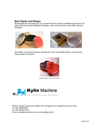  
	
  
	
   	
   page	
  9	
  of	
  9	
  
More Styles and Shapes
Rectangular lids and bases are by no means the only choices available set-up boxes. As
these pictures from Burt Rigid Box illustrate, ovals, rounds, drums, even sifter rings are
available.
And finally, come each February, perhaps the most memorable shape in set-up boxes
may be seen in profusion.
Image courtesy Godiva Chocolates
Address: Xiaohe industry area, Daojiao town, Dongguan City, Guangdong province, China.
Tel:+86-13809820550
Fax:+86-769-85516146
E-mail: jacob@kylinmachinery.com; rail.jacob@gmail.com
 