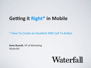 Ge#ng	
  it	
  Right*	
  in	
  Mobile
Kane	
  Russell,	
  VP	
  of	
  Marke,ng
Waterfall
*	
  How	
  To	
  Create	
  an	
  Excellent	
  SMS	
  Call	
  To	
  Ac4on
 