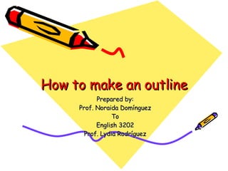 How to make an outline Prepared by: Prof. Noraida Domínguez To English 3202 Prof. Lydia Rodríguez 