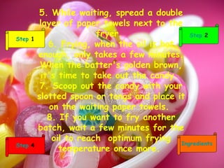 5. While waiting, spread a double layer of paper towels next to the fryer.  6. Frying, when the oil is hot enough, only takes a few minutes. When the batter's golden brown, it's time to take out the candy.  7. Scoop out the candy with your slotted spoon or tongs and place it on the waiting paper towels.  8. If you want to fry another batch, wait a few minutes for the oil to reach  optimum frying temperature once more.  Step  2 Ingredients Step  4 Step  1 