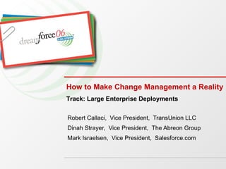 How to Make Change Management a Reality Robert Callaci,  Vice President,  TransUnion LLC Dinah Strayer,  Vice President,  The Abreon Group Mark Israelsen,  Vice President,  Salesforce.com Track: Large Enterprise Deployments 