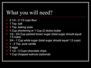 What you will need? 2 1/4 - 2 1/3 cups flour  1 Tsp. salt  1 Tsp. baking soda  1 Cup shortening or 1 Cup (2 sticks) butter  1/2 - 3/4 Cup packed brown sugar (total sugar should equal 1.5 cups)  3/4 - 1 Cup white sugar (total sugar should equal 1.5 cups)  1 - 2 Tsp. pure vanilla  2 eggs  1 1/2 - 3 Cups chocolate chips  1 Cup chopped walnuts (optional)  