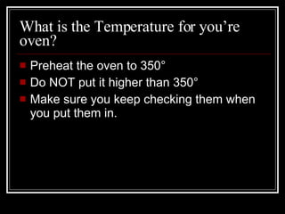What is the Temperature for you’re oven? Preheat the oven to 350 ° Do NOT put it higher than 350° Make sure you keep checking them when you put them in. 