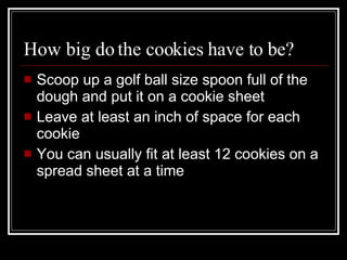 How big do the cookies have to be? Scoop up a golf ball size spoon full of the dough and put it on a cookie sheet Leave at least an inch of space for each cookie You can usually fit at least 12 cookies on a spread sheet at a time 