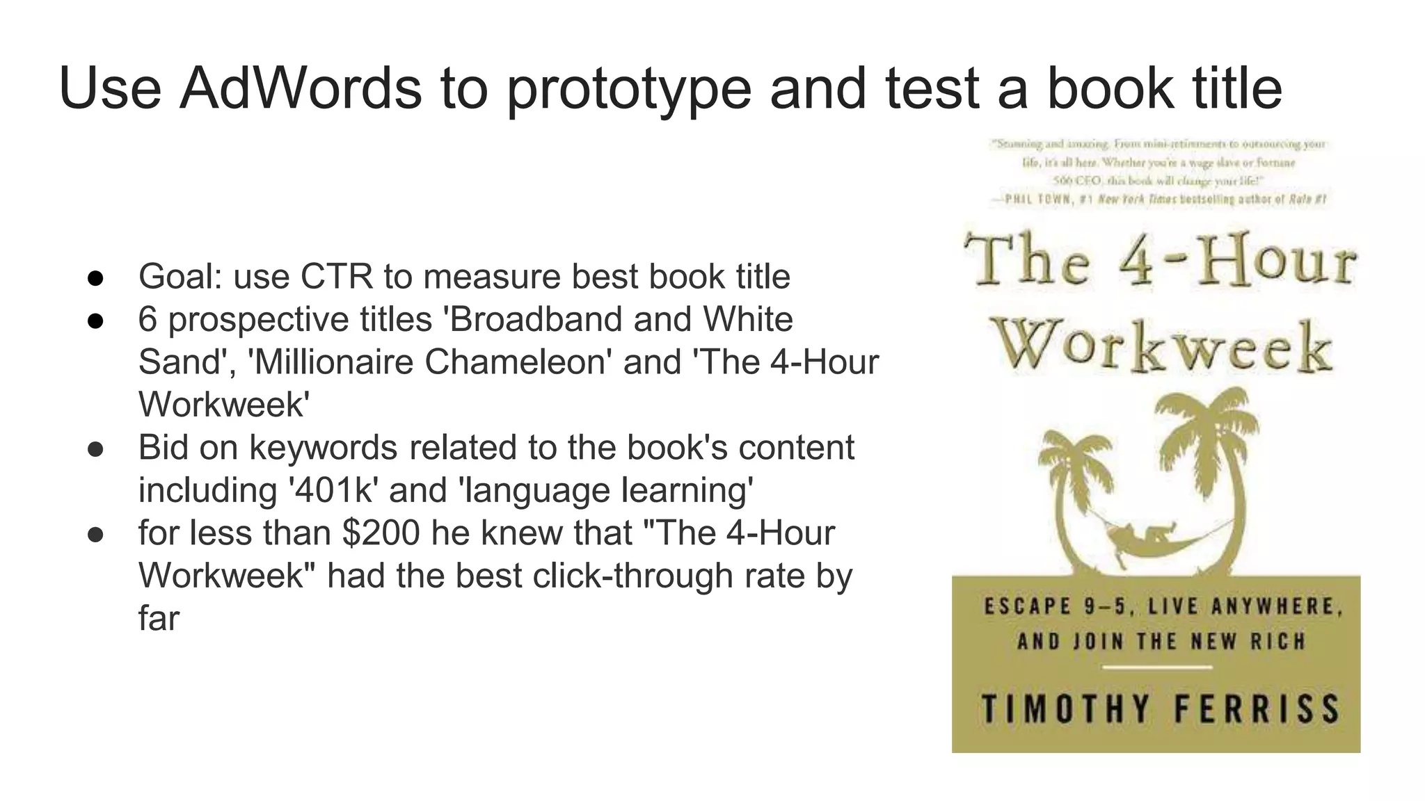 Use AdWords to prototype and test a book title
● Goal: use CTR to measure best book title
● 6 prospective titles 'Broadband and White
Sand', 'Millionaire Chameleon' and 'The 4-Hour
Workweek'
● Bid on keywords related to the book's content
including '401k' and 'language learning'
● for less than $200 he knew that "The 4-Hour
Workweek" had the best click-through rate by
far
 
