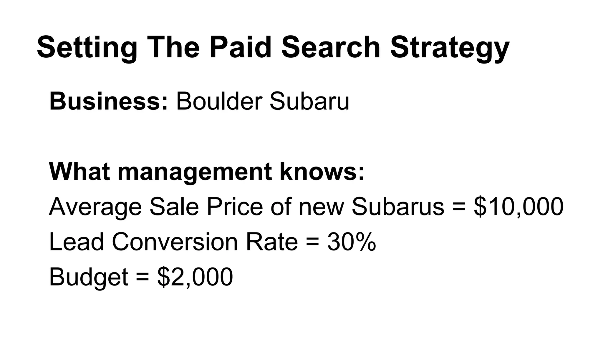 Setting The Paid Search Strategy
Business: Boulder Subaru
What management knows:
Average Sale Price of new Subarus = $10,000
Lead Conversion Rate = 30%
Budget = $2,000
 