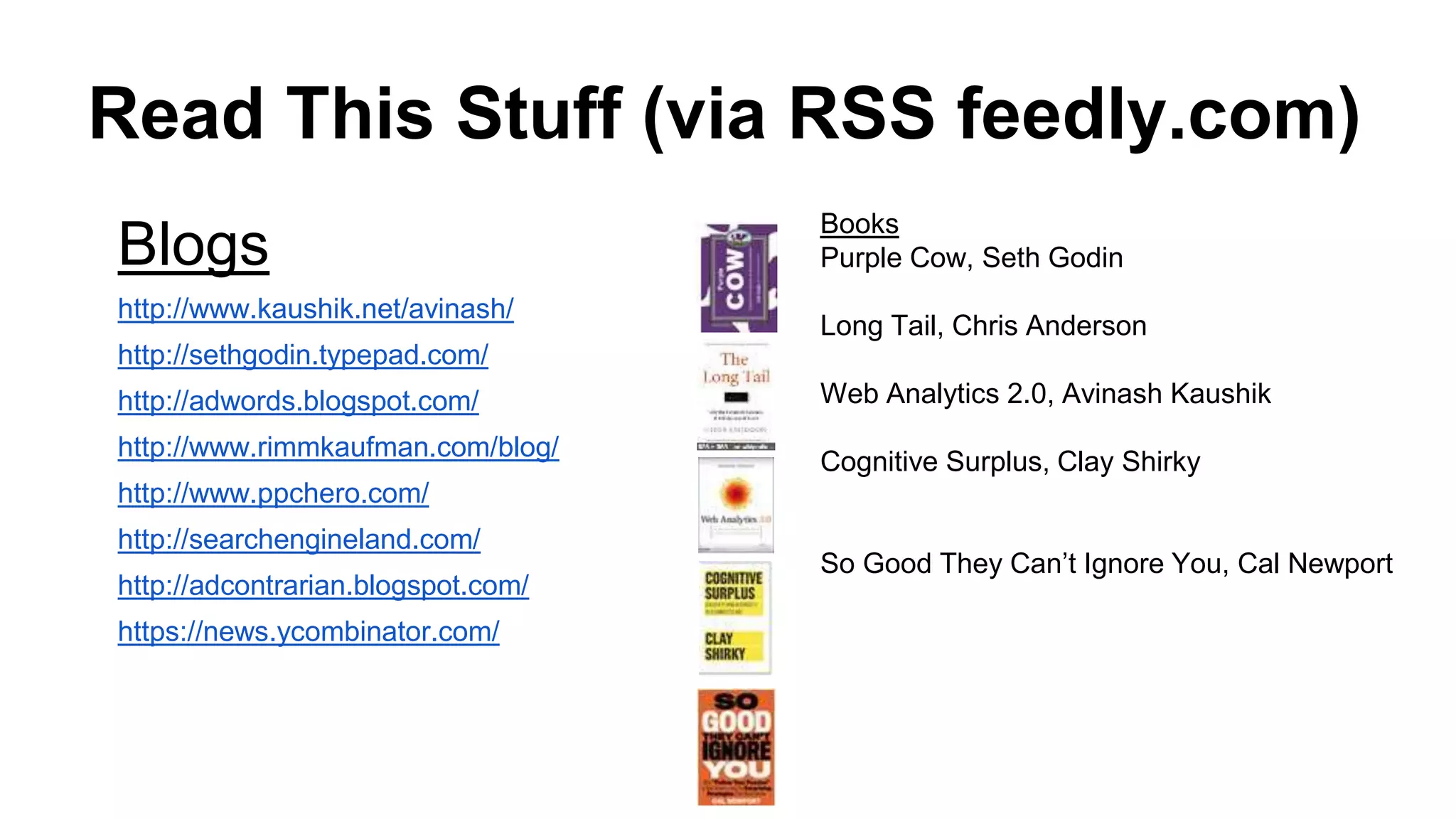 Read This Stuff (via RSS feedly.com)
Blogs
http://www.kaushik.net/avinash/
http://sethgodin.typepad.com/
http://adwords.blogspot.com/
http://www.rimmkaufman.com/blog/
http://www.ppchero.com/
http://searchengineland.com/
http://adcontrarian.blogspot.com/
https://news.ycombinator.com/
Books
Purple Cow, Seth Godin
Long Tail, Chris Anderson
Web Analytics 2.0, Avinash Kaushik
Cognitive Surplus, Clay Shirky
So Good They Can’t Ignore You, Cal Newport
 