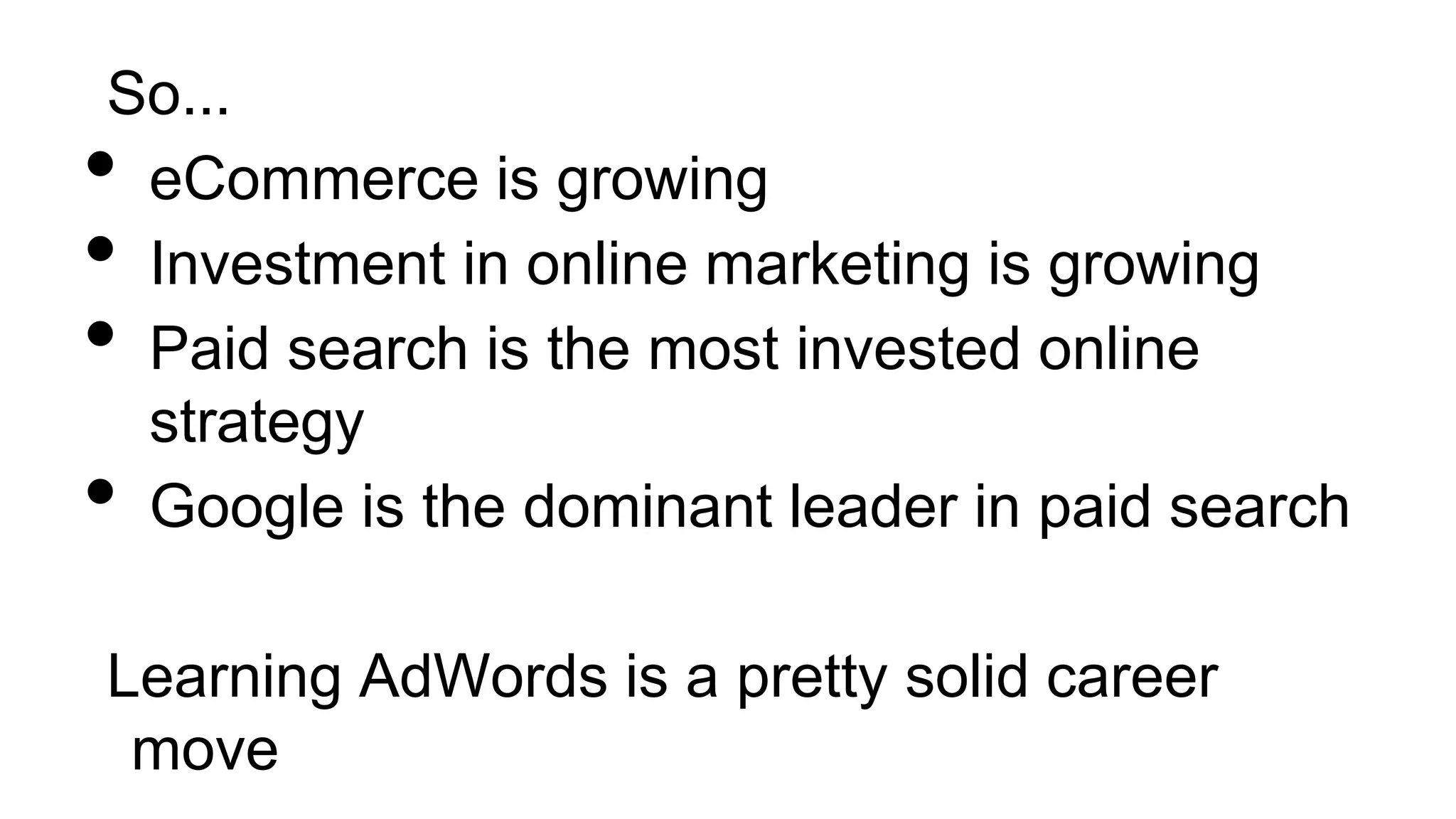 So...
• eCommerce is growing
• Investment in online marketing is growing
• Paid search is the most invested online
strategy
• Google is the dominant leader in paid search
Learning AdWords is a pretty solid career
move
 