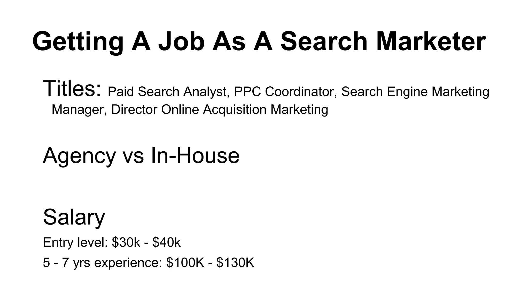 Getting A Job As A Search Marketer
Titles: Paid Search Analyst, PPC Coordinator, Search Engine Marketing
Manager, Director Online Acquisition Marketing
Agency vs In-House
Salary
Entry level: $30k - $40k
5 - 7 yrs experience: $100K - $130K
 