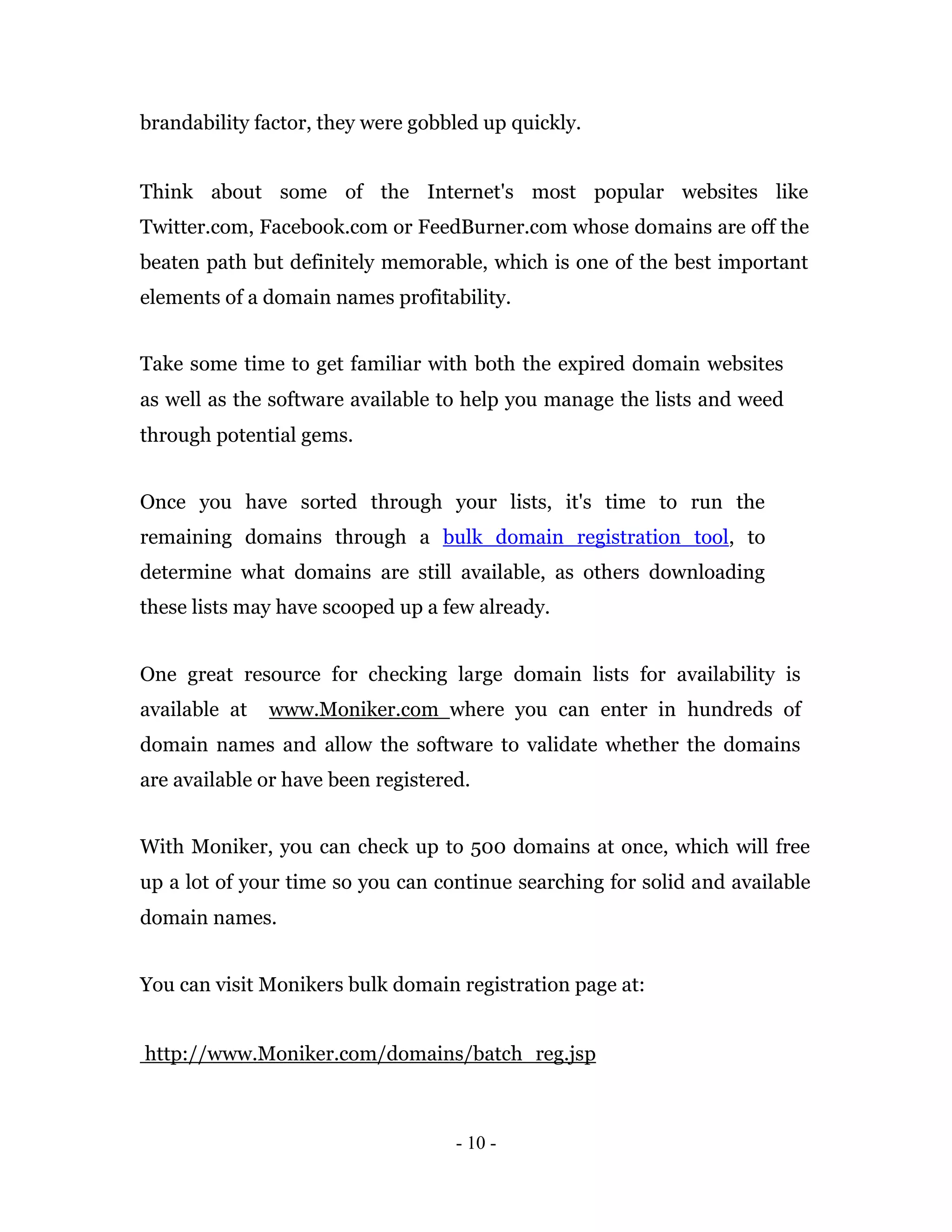 brandability factor, they were gobbled up quickly.


Think about some of the Internet's most popular websites like
Twitter.com, Facebook.com or FeedBurner.com whose domains are off the
beaten path but definitely memorable, which is one of the best important
elements of a domain names profitability.


Take some time to get familiar with both the expired domain websites
as well as the software available to help you manage the lists and weed
through potential gems.


Once you have sorted through your lists, it's time to run the
remaining domains through a bulk domain registration tool, to
determine what domains are still available, as others downloading
these lists may have scooped up a few already.


One great resource for checking large domain lists for availability is
available at   www.Moniker.com where you can enter in hundreds of
domain names and allow the software to validate whether the domains
are available or have been registered.


With Moniker, you can check up to 500 domains at once, which will free
up a lot of your time so you can continue searching for solid and available
domain names.


You can visit Monikers bulk domain registration page at:


http://www.Moniker.com/domains/batch_reg.jsp



                                    - 10 -
 