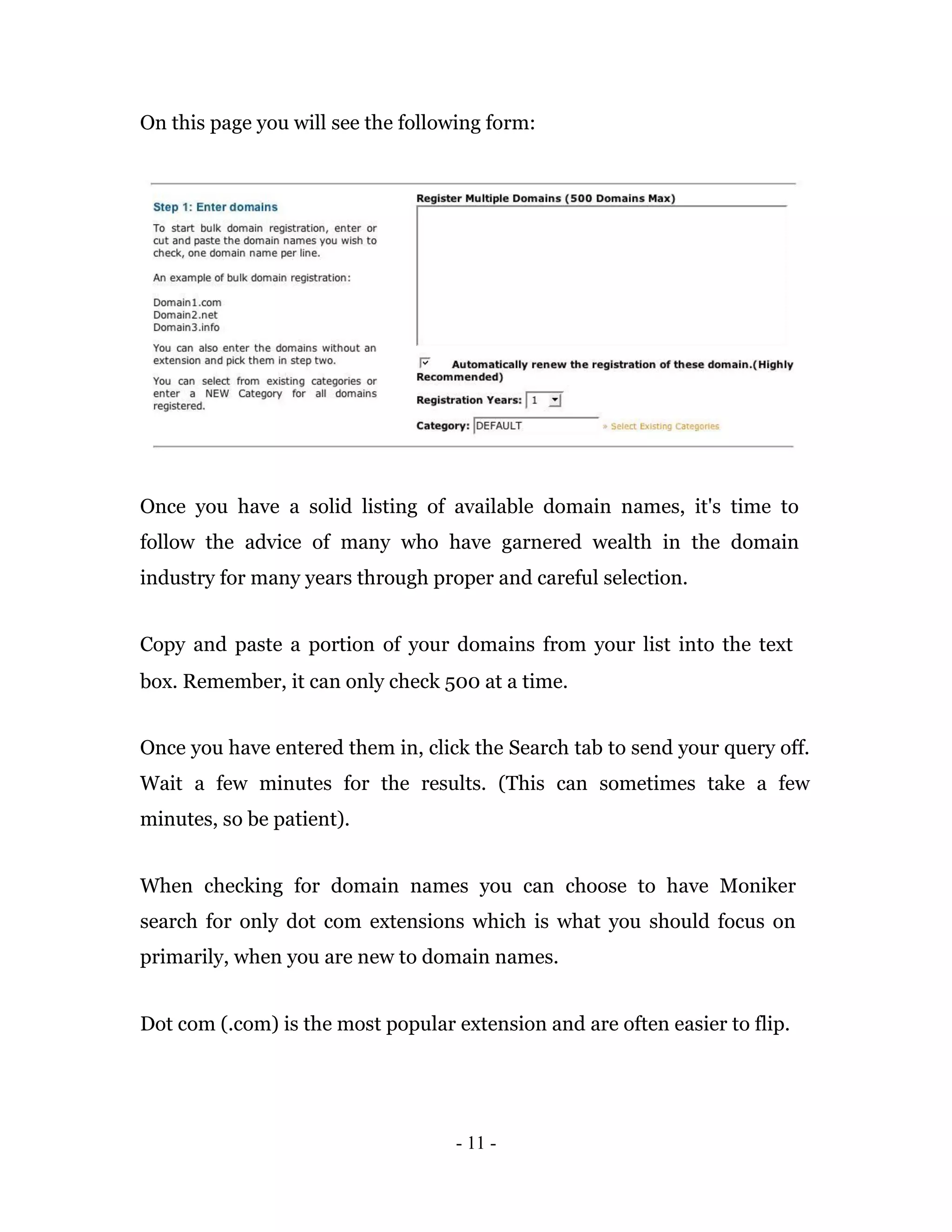 On this page you will see the following form:




Once you have a solid listing of available domain names, it's time to
follow the advice of many who have garnered wealth in the domain
industry for many years through proper and careful selection.


Copy and paste a portion of your domains from your list into the text
box. Remember, it can only check 500 at a time.


Once you have entered them in, click the Search tab to send your query off.
Wait a few minutes for the results. (This can sometimes take a few
minutes, so be patient).


When checking for domain names you can choose to have Moniker
search for only dot com extensions which is what you should focus on
primarily, when you are new to domain names.


Dot com (.com) is the most popular extension and are often easier to flip.




                                   - 11 -
 