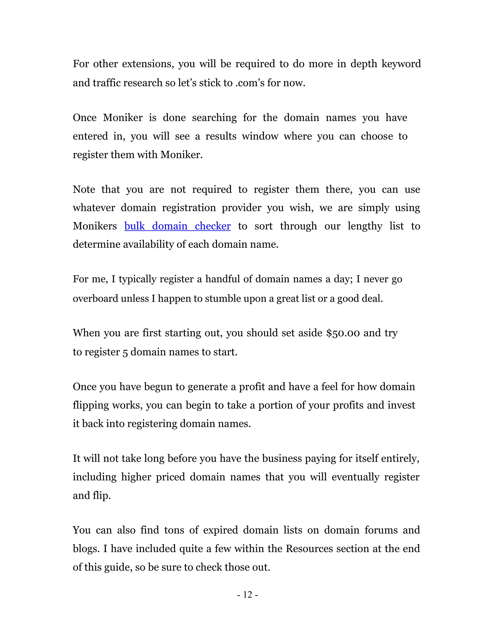 For other extensions, you will be required to do more in depth keyword
and traffic research so let’s stick to .com’s for now.


Once Moniker is done searching for the domain names you have
entered in, you will see a results window where you can choose to
register them with Moniker.


Note that you are not required to register them there, you can use
whatever domain registration provider you wish, we are simply using
Monikers bulk domain checker to sort through our lengthy list to
determine availability of each domain name.


For me, I typically register a handful of domain names a day; I never go
overboard unless I happen to stumble upon a great list or a good deal.


When you are first starting out, you should set aside $50.00 and try
to register 5 domain names to start.


Once you have begun to generate a profit and have a feel for how domain
flipping works, you can begin to take a portion of your profits and invest
it back into registering domain names.


It will not take long before you have the business paying for itself entirely,
including higher priced domain names that you will eventually register
and flip.


You can also find tons of expired domain lists on domain forums and
blogs. I have included quite a few within the Resources section at the end
of this guide, so be sure to check those out.

                                      - 12 -
 