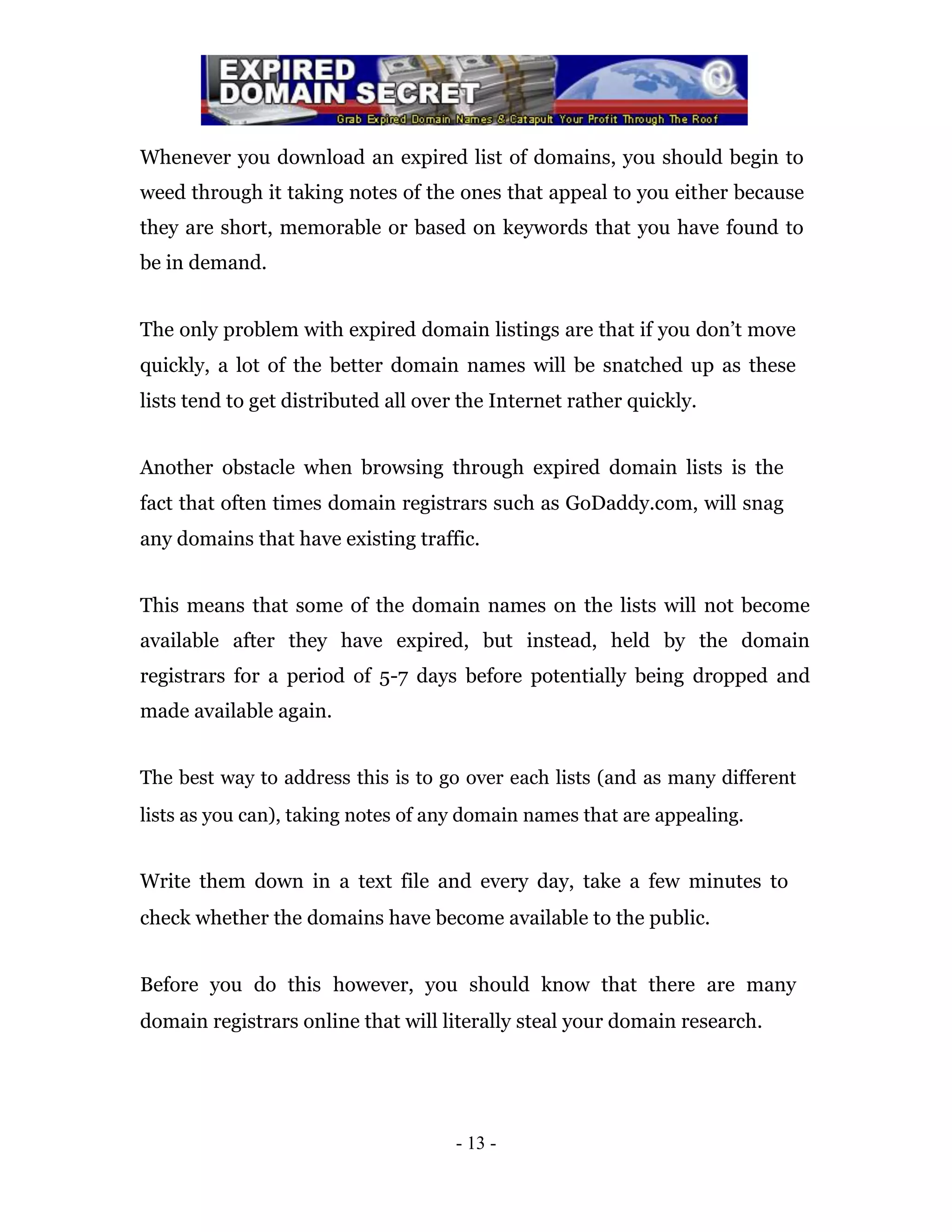 Whenever you download an expired list of domains, you should begin to
weed through it taking notes of the ones that appeal to you either because
they are short, memorable or based on keywords that you have found to
be in demand.


The only problem with expired domain listings are that if you don’t move
quickly, a lot of the better domain names will be snatched up as these
lists tend to get distributed all over the Internet rather quickly.


Another obstacle when browsing through expired domain lists is the
fact that often times domain registrars such as GoDaddy.com, will snag
any domains that have existing traffic.


This means that some of the domain names on the lists will not become
available after they have expired, but instead, held by the domain
registrars for a period of 5-7 days before potentially being dropped and
made available again.


The best way to address this is to go over each lists (and as many different
lists as you can), taking notes of any domain names that are appealing.


Write them down in a text file and every day, take a few minutes to
check whether the domains have become available to the public.


Before you do this however, you should know that there are many
domain registrars online that will literally steal your domain research.




                                      - 13 -
 