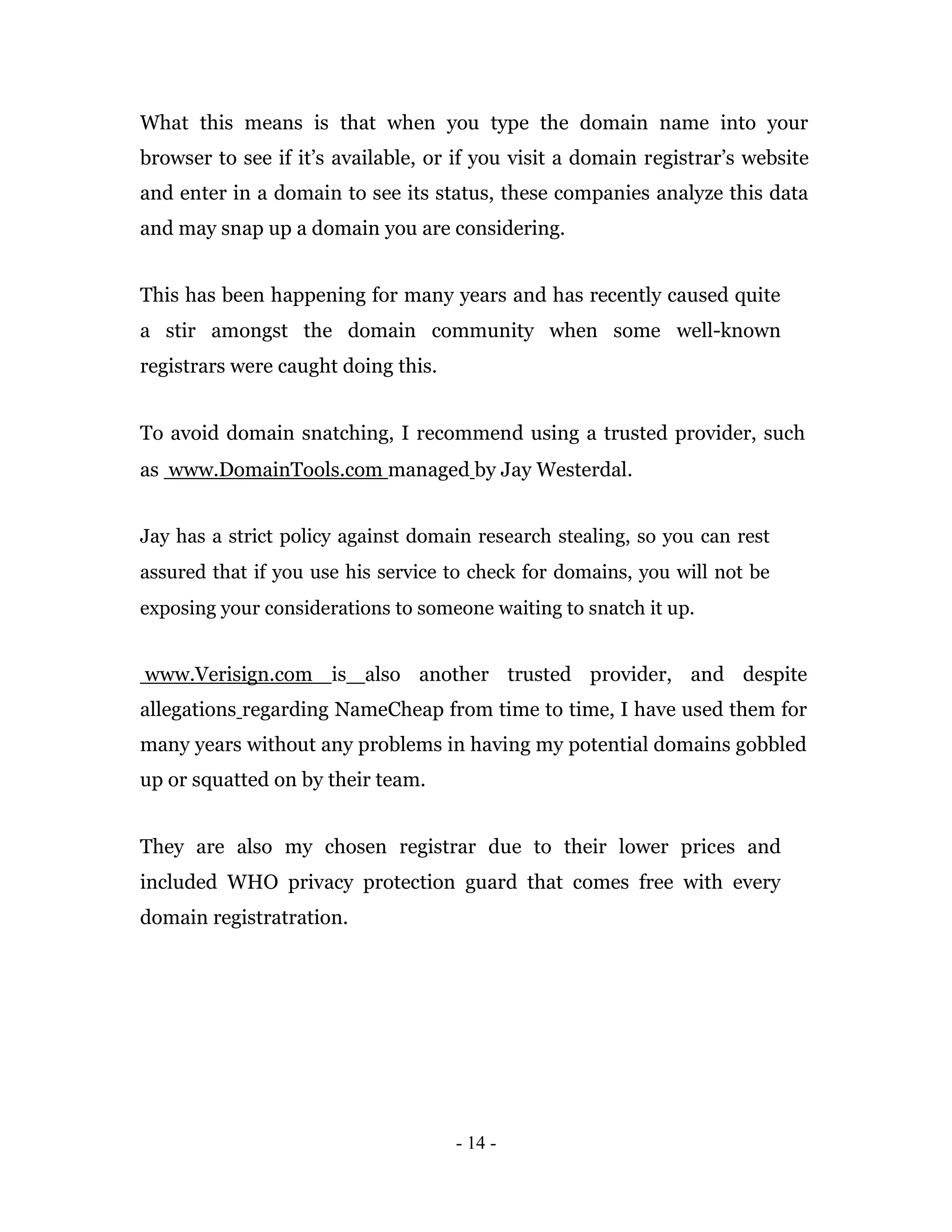What this means is that when you type the domain name into your
browser to see if it’s available, or if you visit a domain registrar’s website
and enter in a domain to see its status, these companies analyze this data
and may snap up a domain you are considering.


This has been happening for many years and has recently caused quite
a stir amongst the domain community when some well-known
registrars were caught doing this.


To avoid domain snatching, I recommend using a trusted provider, such
as www.DomainTools.com managed by Jay Westerdal.


Jay has a strict policy against domain research stealing, so you can rest
assured that if you use his service to check for domains, you will not be
exposing your considerations to someone waiting to snatch it up.


www.Verisign.com is also another trusted provider, and despite
allegations regarding NameCheap from time to time, I have used them for
many years without any problems in having my potential domains gobbled
up or squatted on by their team.


They are also my chosen registrar due to their lower prices and
included WHO privacy protection guard that comes free with every
domain registratration.




                                     - 14 -
 