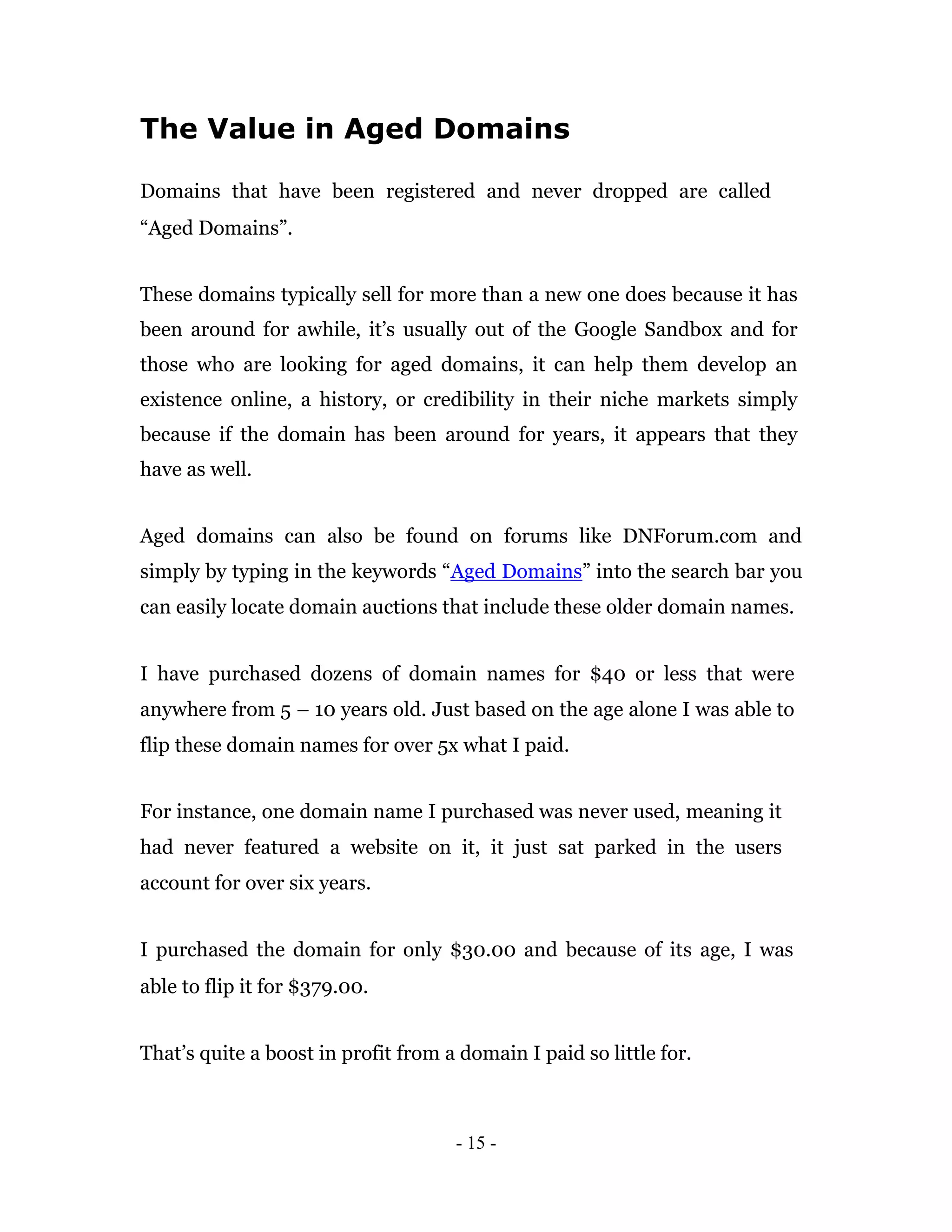 The Value in Aged Domains

Domains that have been registered and never dropped are called
“Aged Domains”.


These domains typically sell for more than a new one does because it has
been around for awhile, it’s usually out of the Google Sandbox and for
those who are looking for aged domains, it can help them develop an
existence online, a history, or credibility in their niche markets simply
because if the domain has been around for years, it appears that they
have as well.


Aged domains can also be found on forums like DNForum.com and
simply by typing in the keywords “Aged Domains” into the search bar you
can easily locate domain auctions that include these older domain names.


I have purchased dozens of domain names for $40 or less that were
anywhere from 5 – 10 years old. Just based on the age alone I was able to
flip these domain names for over 5x what I paid.


For instance, one domain name I purchased was never used, meaning it
had never featured a website on it, it just sat parked in the users
account for over six years.


I purchased the domain for only $30.00 and because of its age, I was
able to flip it for $379.00.


That’s quite a boost in profit from a domain I paid so little for.



                                     - 15 -
 