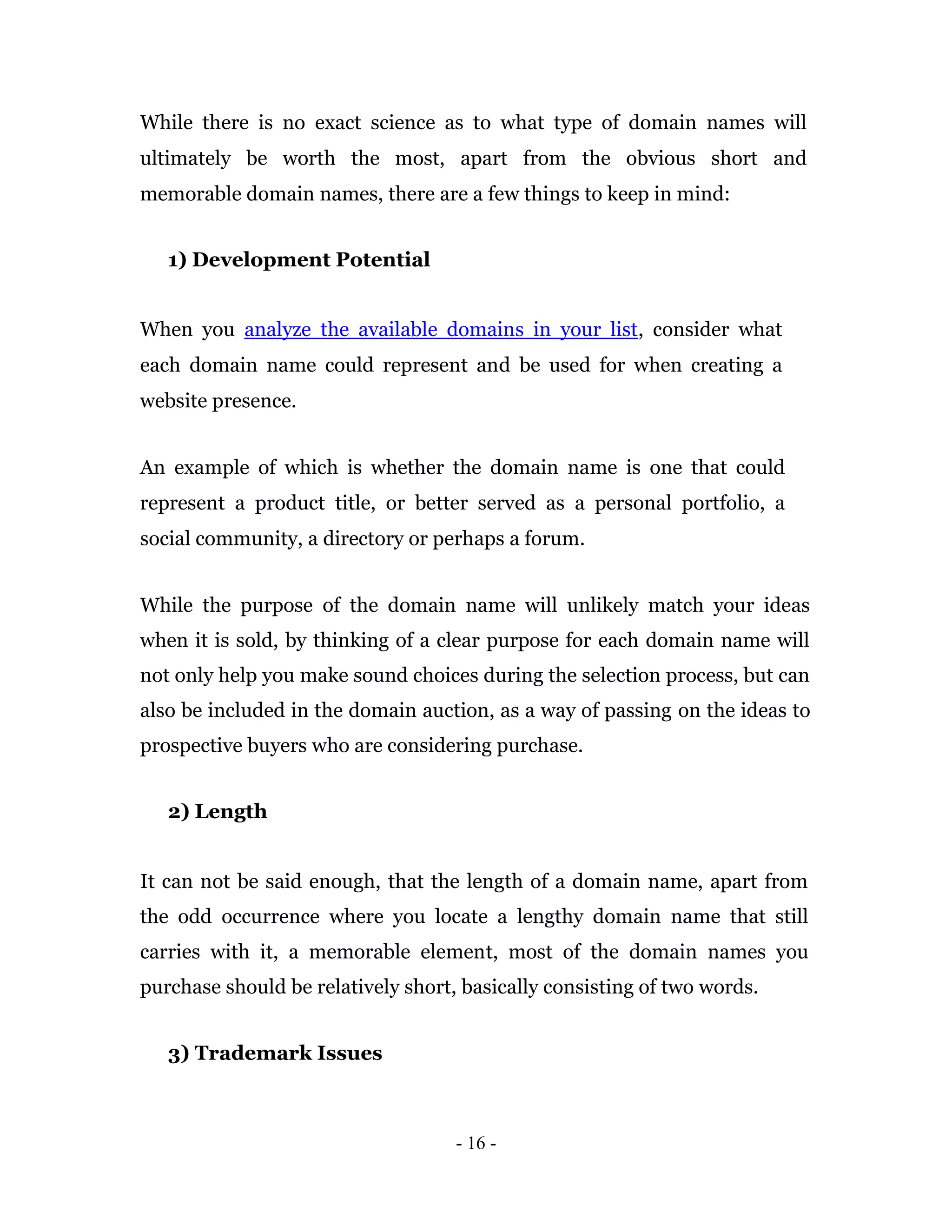 While there is no exact science as to what type of domain names will
ultimately be worth the most, apart from the obvious short and
memorable domain names, there are a few things to keep in mind:


   1) Development Potential


When you analyze the available domains in your list, consider what
each domain name could represent and be used for when creating a
website presence.


An example of which is whether the domain name is one that could
represent a product title, or better served as a personal portfolio, a
social community, a directory or perhaps a forum.


While the purpose of the domain name will unlikely match your ideas
when it is sold, by thinking of a clear purpose for each domain name will
not only help you make sound choices during the selection process, but can
also be included in the domain auction, as a way of passing on the ideas to
prospective buyers who are considering purchase.


   2) Length


It can not be said enough, that the length of a domain name, apart from
the odd occurrence where you locate a lengthy domain name that still
carries with it, a memorable element, most of the domain names you
purchase should be relatively short, basically consisting of two words.


   3) Trademark Issues



                                    - 16 -
 