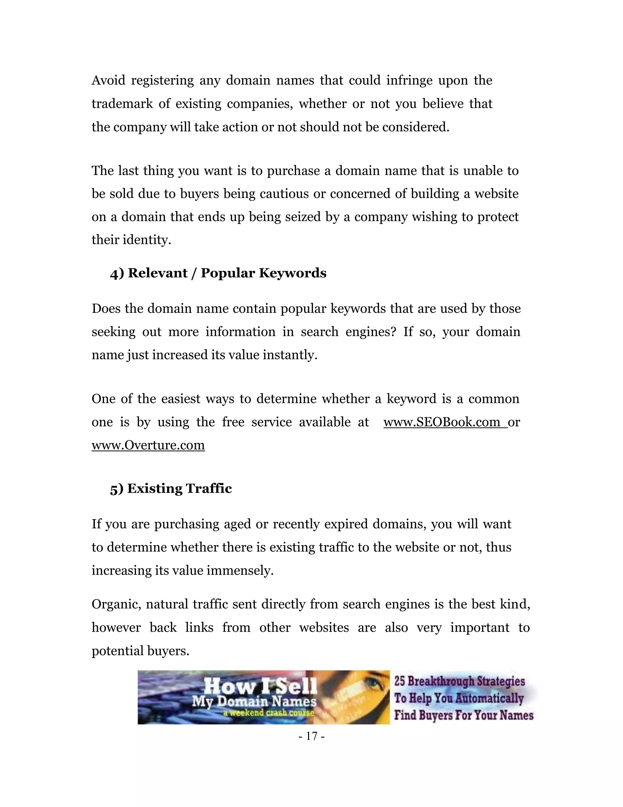 Avoid registering any domain names that could infringe upon the
trademark of existing companies, whether or not you believe that
the company will take action or not should not be considered.


The last thing you want is to purchase a domain name that is unable to
be sold due to buyers being cautious or concerned of building a website
on a domain that ends up being seized by a company wishing to protect
their identity.

   4) Relevant / Popular Keywords

Does the domain name contain popular keywords that are used by those
seeking out more information in search engines? If so, your domain
name just increased its value instantly.


One of the easiest ways to determine whether a keyword is a common
one is by using the free service available at      www.SEOBook.com or
www.Overture.com


   5) Existing Traffic

If you are purchasing aged or recently expired domains, you will want
to determine whether there is existing traffic to the website or not, thus
increasing its value immensely.

Organic, natural traffic sent directly from search engines is the best kind,
however back links from other websites are also very important to
potential buyers.




                                    - 17 -
 