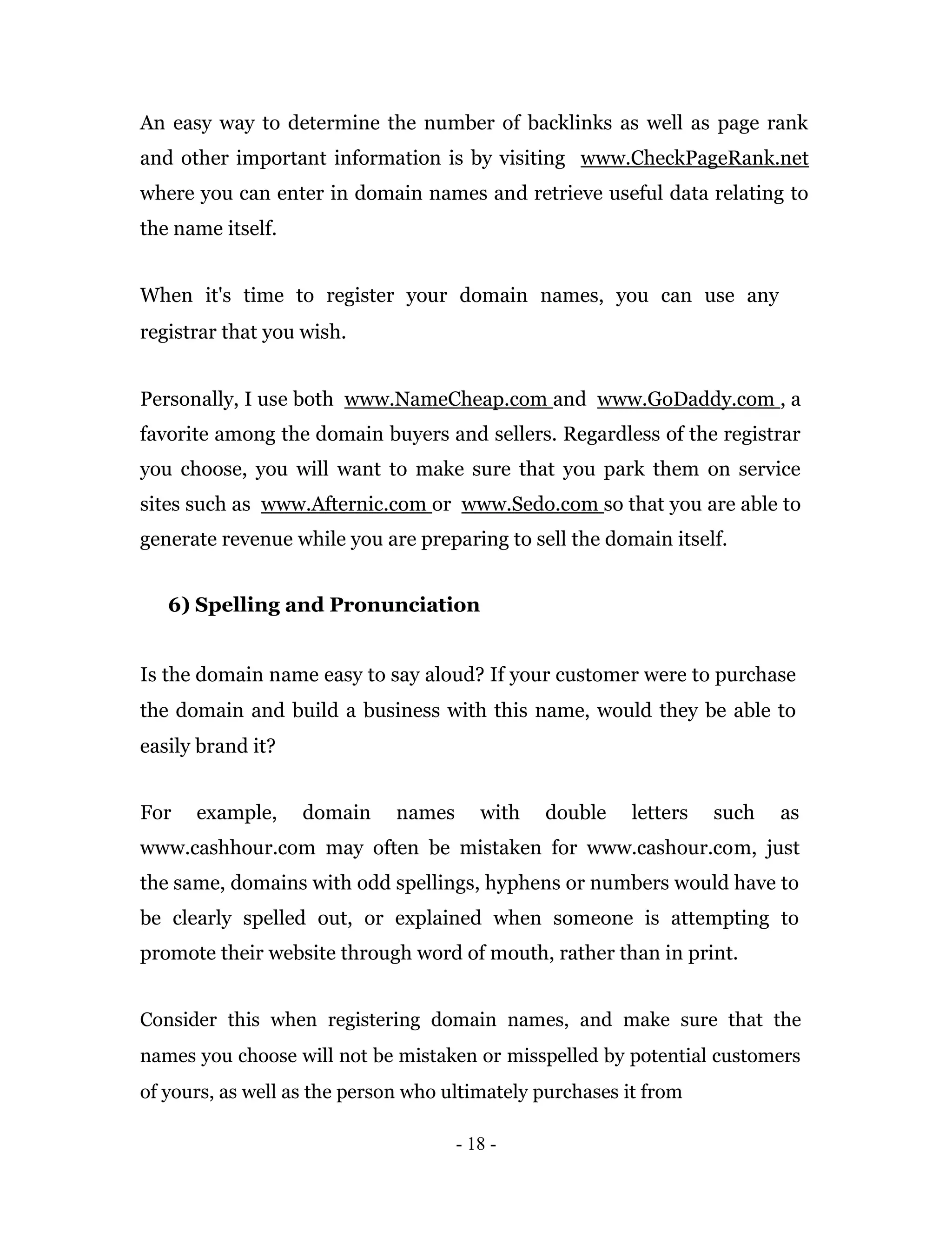 An easy way to determine the number of backlinks as well as page rank
and other important information is by visiting www.CheckPageRank.net
where you can enter in domain names and retrieve useful data relating to
the name itself.


When it's time to register your domain names, you can use any
registrar that you wish.


Personally, I use both www.NameCheap.com and www.GoDaddy.com , a
favorite among the domain buyers and sellers. Regardless of the registrar
you choose, you will want to make sure that you park them on service
sites such as www.Afternic.com or www.Sedo.com so that you are able to
generate revenue while you are preparing to sell the domain itself.


   6) Spelling and Pronunciation


Is the domain name easy to say aloud? If your customer were to purchase
the domain and build a business with this name, would they be able to
easily brand it?


For   example,     domain     names      with   double    letters   such   as
www.cashhour.com may often be mistaken for www.cashour.com, just
the same, domains with odd spellings, hyphens or numbers would have to
be clearly spelled out, or explained when someone is attempting to
promote their website through word of mouth, rather than in print.


Consider this when registering domain names, and make sure that the
names you choose will not be mistaken or misspelled by potential customers
of yours, as well as the person who ultimately purchases it from

                                      - 18 -
 