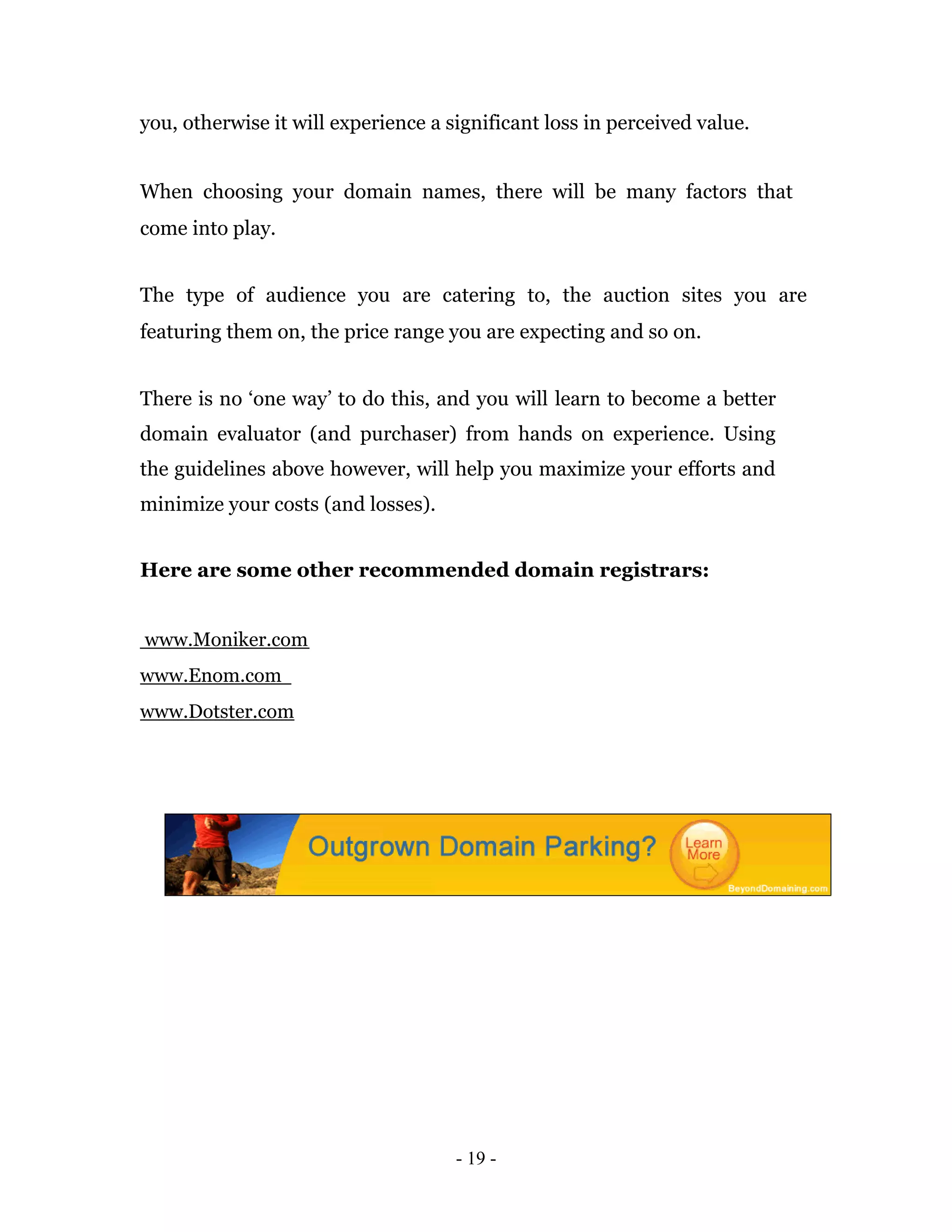 you, otherwise it will experience a significant loss in perceived value.


When choosing your domain names, there will be many factors that
come into play.


The type of audience you are catering to, the auction sites you are
featuring them on, the price range you are expecting and so on.


There is no ‘one way’ to do this, and you will learn to become a better
domain evaluator (and purchaser) from hands on experience. Using
the guidelines above however, will help you maximize your efforts and
minimize your costs (and losses).


Here are some other recommended domain registrars:


www.Moniker.com
www.Enom.com
www.Dotster.com




                                     - 19 -
 