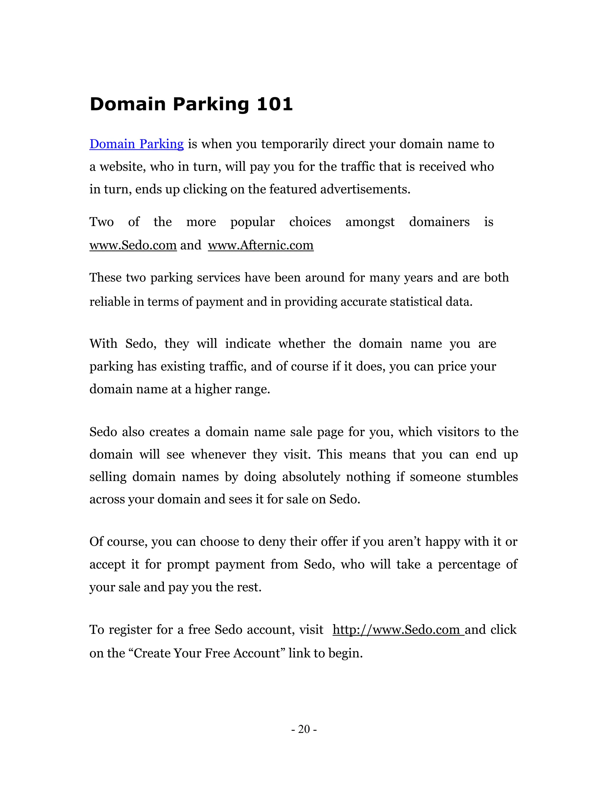 Domain Parking 101

Domain Parking is when you temporarily direct your domain name to
a website, who in turn, will pay you for the traffic that is received who
in turn, ends up clicking on the featured advertisements.

Two    of   the   more    popular    choices    amongst     domainers      is
www.Sedo.com and www.Afternic.com

These two parking services have been around for many years and are both
reliable in terms of payment and in providing accurate statistical data.


With Sedo, they will indicate whether the domain name you are
parking has existing traffic, and of course if it does, you can price your
domain name at a higher range.


Sedo also creates a domain name sale page for you, which visitors to the
domain will see whenever they visit. This means that you can end up
selling domain names by doing absolutely nothing if someone stumbles
across your domain and sees it for sale on Sedo.


Of course, you can choose to deny their offer if you aren’t happy with it or
accept it for prompt payment from Sedo, who will take a percentage of
your sale and pay you the rest.


To register for a free Sedo account, visit http://www.Sedo.com and click
on the “Create Your Free Account” link to begin.




                                     - 20 -
 