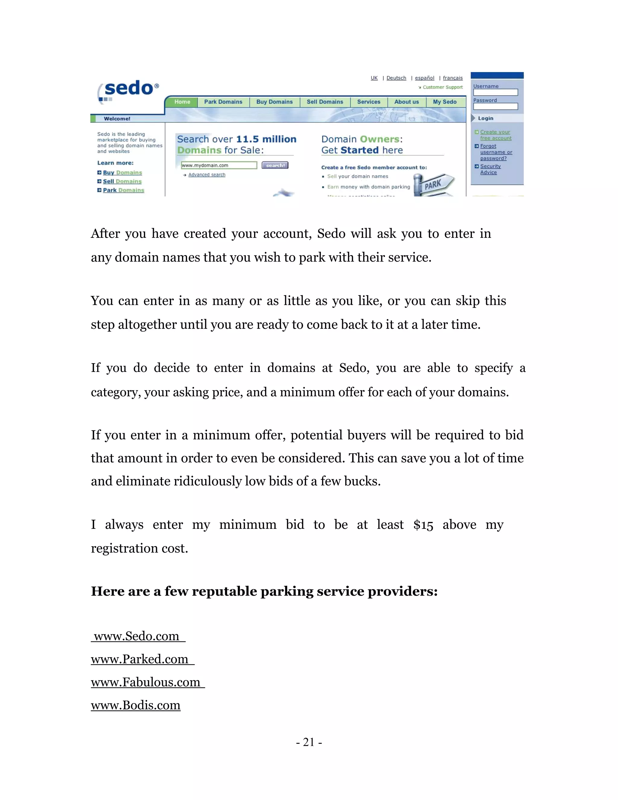 After you have created your account, Sedo will ask you to enter in
any domain names that you wish to park with their service.


You can enter in as many or as little as you like, or you can skip this
step altogether until you are ready to come back to it at a later time.


If you do decide to enter in domains at Sedo, you are able to specify a
category, your asking price, and a minimum offer for each of your domains.


If you enter in a minimum offer, potential buyers will be required to bid
that amount in order to even be considered. This can save you a lot of time
and eliminate ridiculously low bids of a few bucks.


I always enter my minimum bid to be at least $15 above my
registration cost.


Here are a few reputable parking service providers:


www.Sedo.com
www.Parked.com
www.Fabulous.com
www.Bodis.com

                                     - 21 -
 