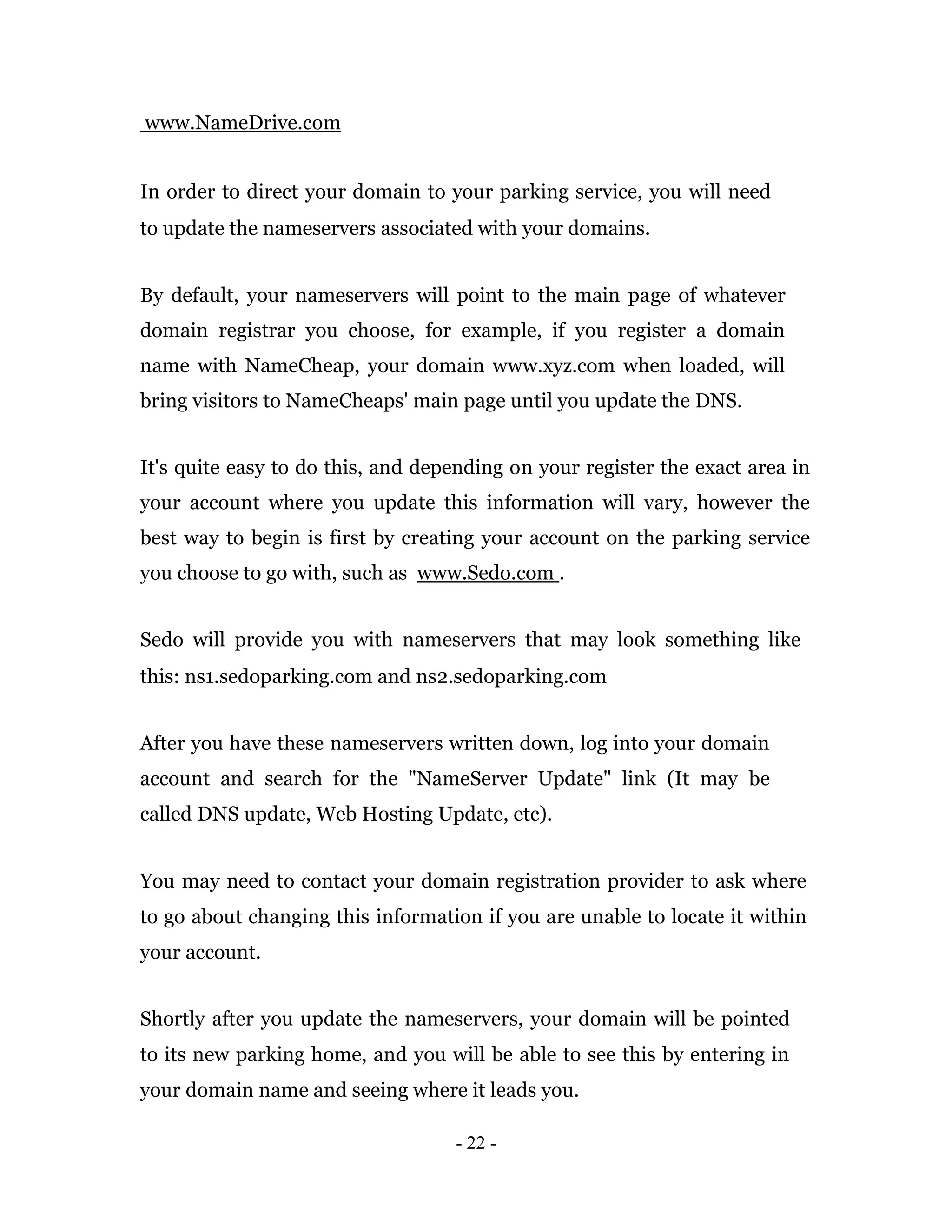 www.NameDrive.com


In order to direct your domain to your parking service, you will need
to update the nameservers associated with your domains.


By default, your nameservers will point to the main page of whatever
domain registrar you choose, for example, if you register a domain
name with NameCheap, your domain www.xyz.com when loaded, will
bring visitors to NameCheaps' main page until you update the DNS.


It's quite easy to do this, and depending on your register the exact area in
your account where you update this information will vary, however the
best way to begin is first by creating your account on the parking service
you choose to go with, such as www.Sedo.com .


Sedo will provide you with nameservers that may look something like
this: ns1.sedoparking.com and ns2.sedoparking.com


After you have these nameservers written down, log into your domain
account and search for the "NameServer Update" link (It may be
called DNS update, Web Hosting Update, etc).


You may need to contact your domain registration provider to ask where
to go about changing this information if you are unable to locate it within
your account.


Shortly after you update the nameservers, your domain will be pointed
to its new parking home, and you will be able to see this by entering in
your domain name and seeing where it leads you.

                                   - 22 -
 