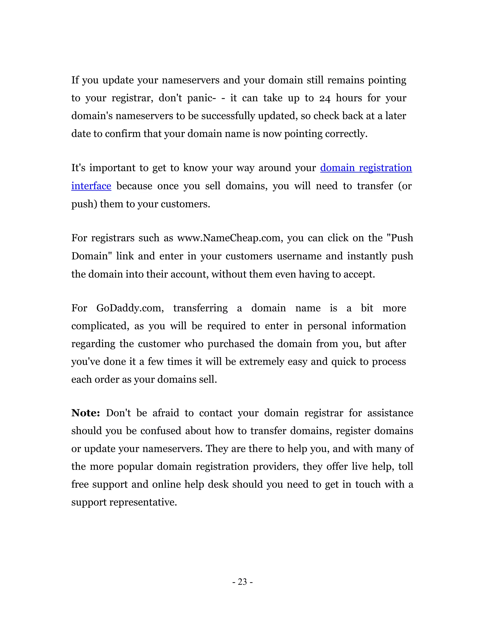 If you update your nameservers and your domain still remains pointing
to your registrar, don't panic- - it can take up to 24 hours for your
domain's nameservers to be successfully updated, so check back at a later
date to confirm that your domain name is now pointing correctly.


It's important to get to know your way around your domain registration
interface because once you sell domains, you will need to transfer (or
push) them to your customers.


For registrars such as www.NameCheap.com, you can click on the "Push
Domain" link and enter in your customers username and instantly push
the domain into their account, without them even having to accept.


For GoDaddy.com, transferring a domain name is a bit more
complicated, as you will be required to enter in personal information
regarding the customer who purchased the domain from you, but after
you've done it a few times it will be extremely easy and quick to process
each order as your domains sell.


Note: Don't be afraid to contact your domain registrar for assistance
should you be confused about how to transfer domains, register domains
or update your nameservers. They are there to help you, and with many of
the more popular domain registration providers, they offer live help, toll
free support and online help desk should you need to get in touch with a
support representative.




                                   - 23 -
 