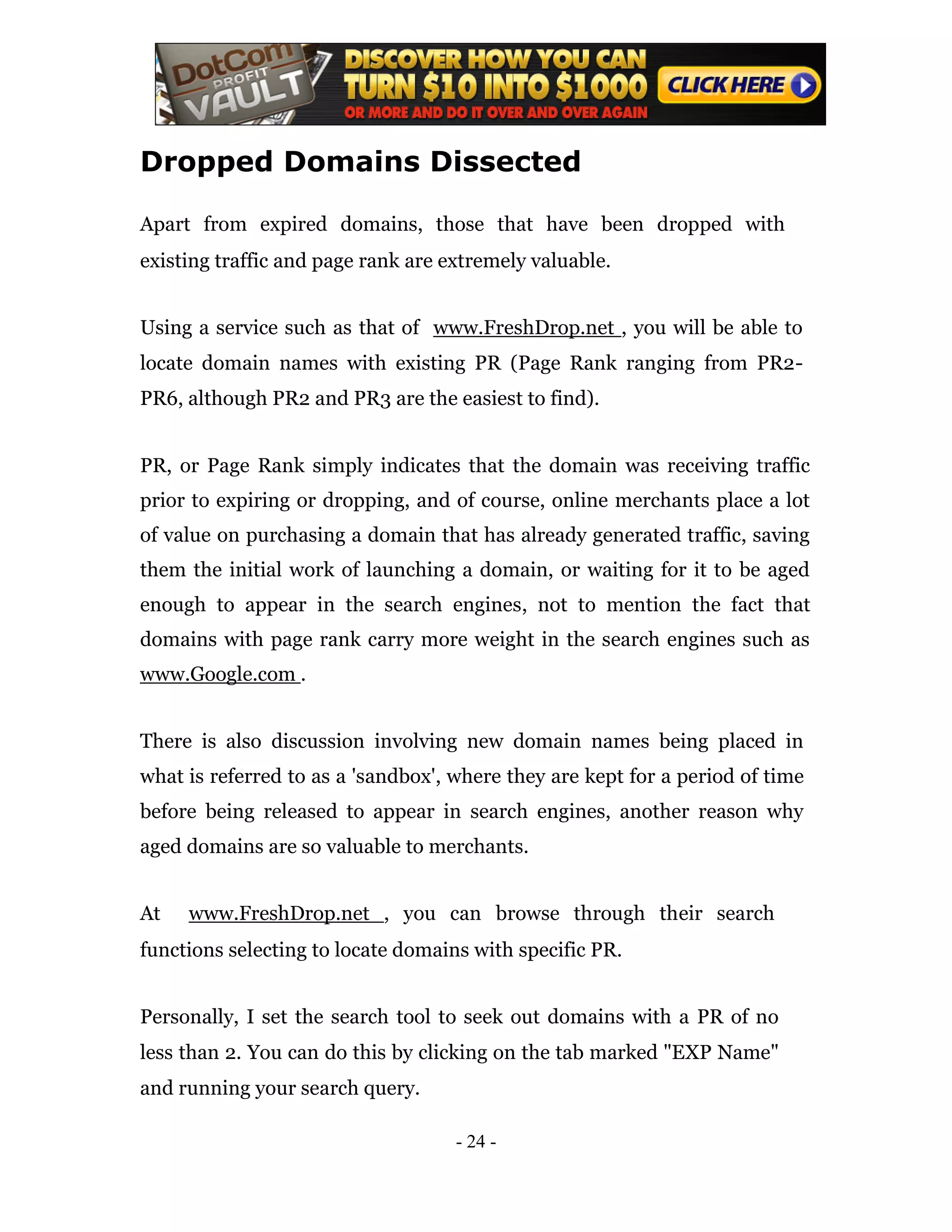 Dropped Domains Dissected

Apart from expired domains, those that have been dropped with
existing traffic and page rank are extremely valuable.


Using a service such as that of www.FreshDrop.net , you will be able to
locate domain names with existing PR (Page Rank ranging from PR2-
PR6, although PR2 and PR3 are the easiest to find).


PR, or Page Rank simply indicates that the domain was receiving traffic
prior to expiring or dropping, and of course, online merchants place a lot
of value on purchasing a domain that has already generated traffic, saving
them the initial work of launching a domain, or waiting for it to be aged
enough to appear in the search engines, not to mention the fact that
domains with page rank carry more weight in the search engines such as
www.Google.com .


There is also discussion involving new domain names being placed in
what is referred to as a 'sandbox', where they are kept for a period of time
before being released to appear in search engines, another reason why
aged domains are so valuable to merchants.


At   www.FreshDrop.net , you can browse through their search
functions selecting to locate domains with specific PR.


Personally, I set the search tool to seek out domains with a PR of no
less than 2. You can do this by clicking on the tab marked "EXP Name"
and running your search query.

                                    - 24 -
 