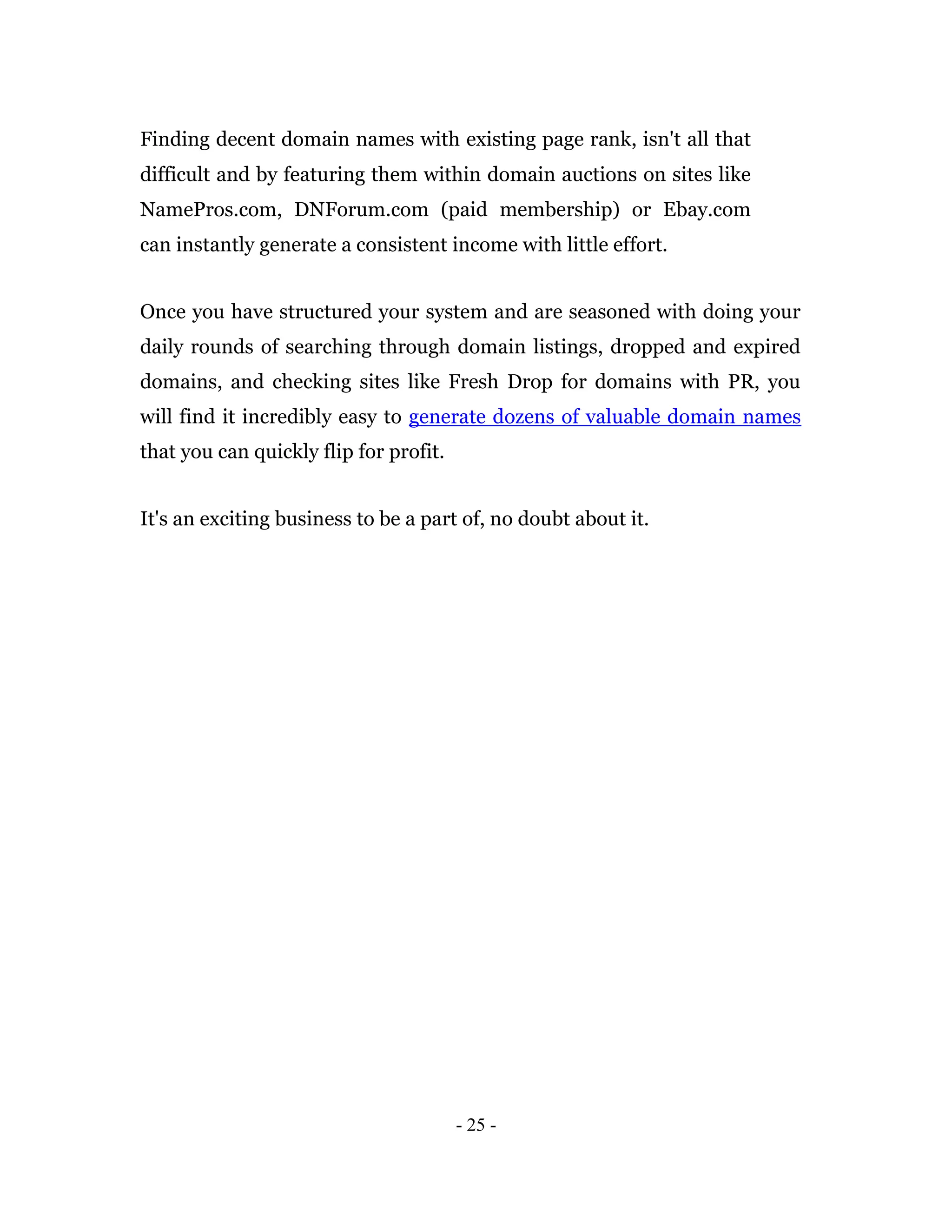 Finding decent domain names with existing page rank, isn't all that
difficult and by featuring them within domain auctions on sites like
NamePros.com, DNForum.com (paid membership) or Ebay.com
can instantly generate a consistent income with little effort.


Once you have structured your system and are seasoned with doing your
daily rounds of searching through domain listings, dropped and expired
domains, and checking sites like Fresh Drop for domains with PR, you
will find it incredibly easy to generate dozens of valuable domain names
that you can quickly flip for profit.


It's an exciting business to be a part of, no doubt about it.




                                        - 25 -
 