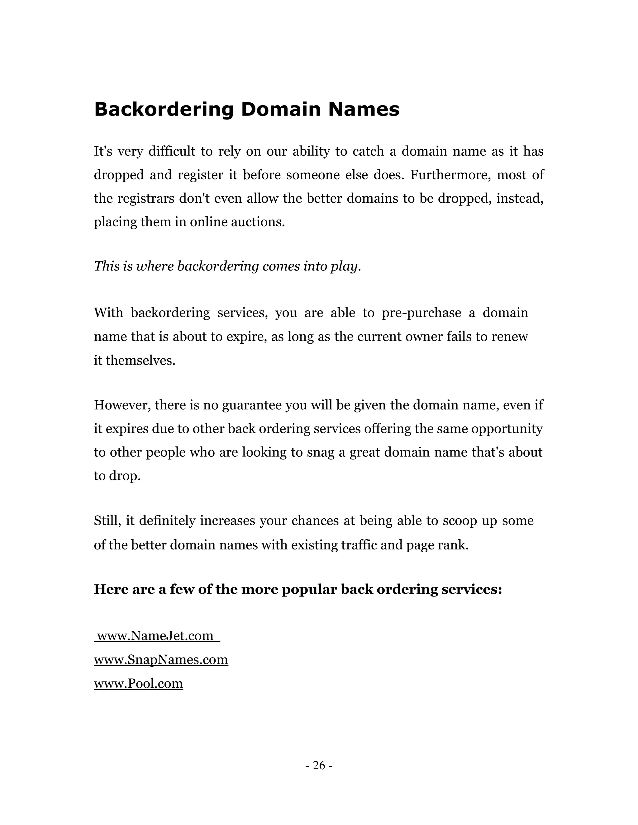 Backordering Domain Names

It's very difficult to rely on our ability to catch a domain name as it has
dropped and register it before someone else does. Furthermore, most of
the registrars don't even allow the better domains to be dropped, instead,
placing them in online auctions.


This is where backordering comes into play.


With backordering services, you are able to pre-purchase a domain
name that is about to expire, as long as the current owner fails to renew
it themselves.


However, there is no guarantee you will be given the domain name, even if
it expires due to other back ordering services offering the same opportunity
to other people who are looking to snag a great domain name that's about
to drop.


Still, it definitely increases your chances at being able to scoop up some
of the better domain names with existing traffic and page rank.


Here are a few of the more popular back ordering services:


www.NameJet.com
www.SnapNames.com
www.Pool.com




                                   - 26 -
 