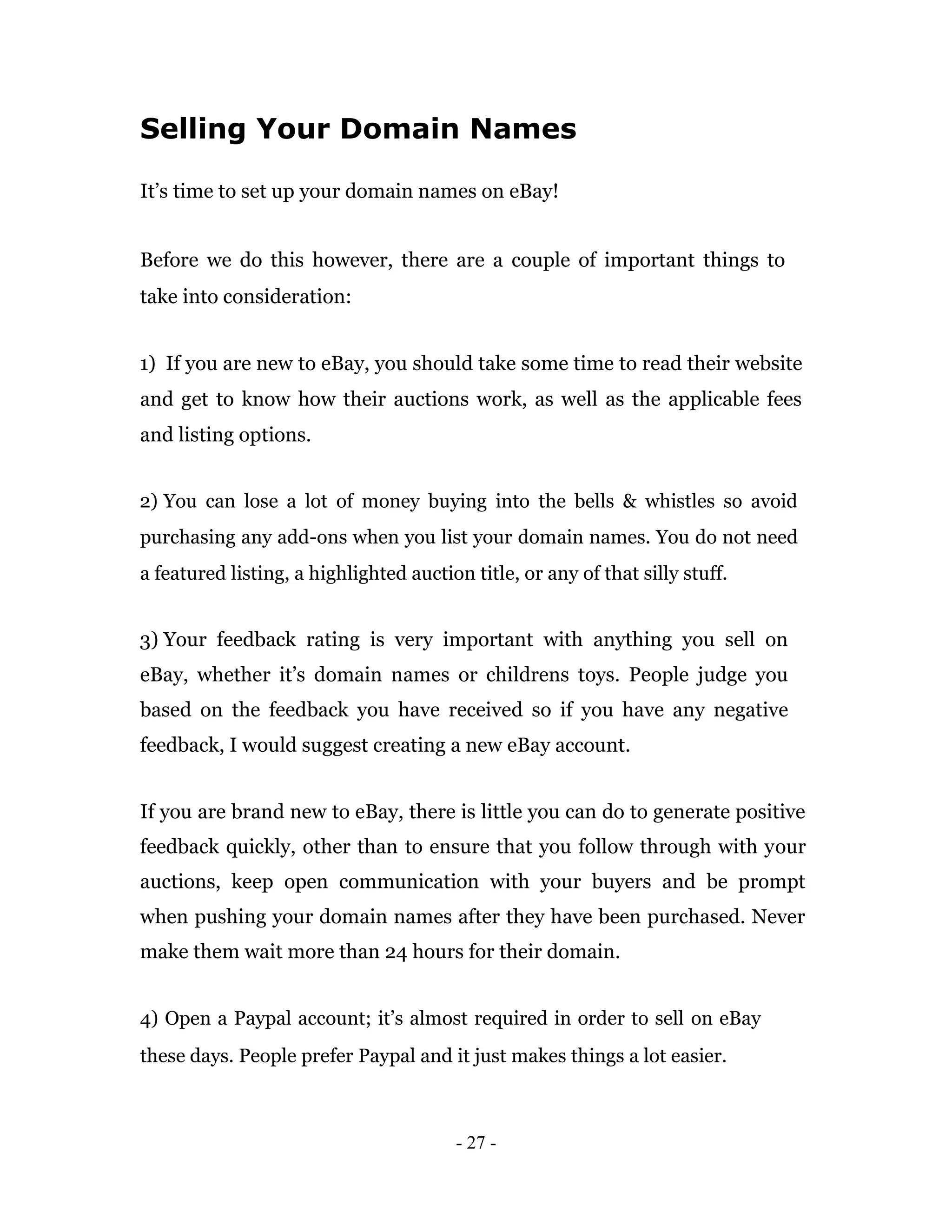 Selling Your Domain Names

It’s time to set up your domain names on eBay!


Before we do this however, there are a couple of important things to
take into consideration:


1) If you are new to eBay, you should take some time to read their website
and get to know how their auctions work, as well as the applicable fees
and listing options.


2) You can lose a lot of money buying into the bells & whistles so avoid
purchasing any add-ons when you list your domain names. You do not need
a featured listing, a highlighted auction title, or any of that silly stuff.


3) Your feedback rating is very important with anything you sell on
eBay, whether it’s domain names or childrens toys. People judge you
based on the feedback you have received so if you have any negative
feedback, I would suggest creating a new eBay account.


If you are brand new to eBay, there is little you can do to generate positive
feedback quickly, other than to ensure that you follow through with your
auctions, keep open communication with your buyers and be prompt
when pushing your domain names after they have been purchased. Never
make them wait more than 24 hours for their domain.


4) Open a Paypal account; it’s almost required in order to sell on eBay
these days. People prefer Paypal and it just makes things a lot easier.



                                        - 27 -
 