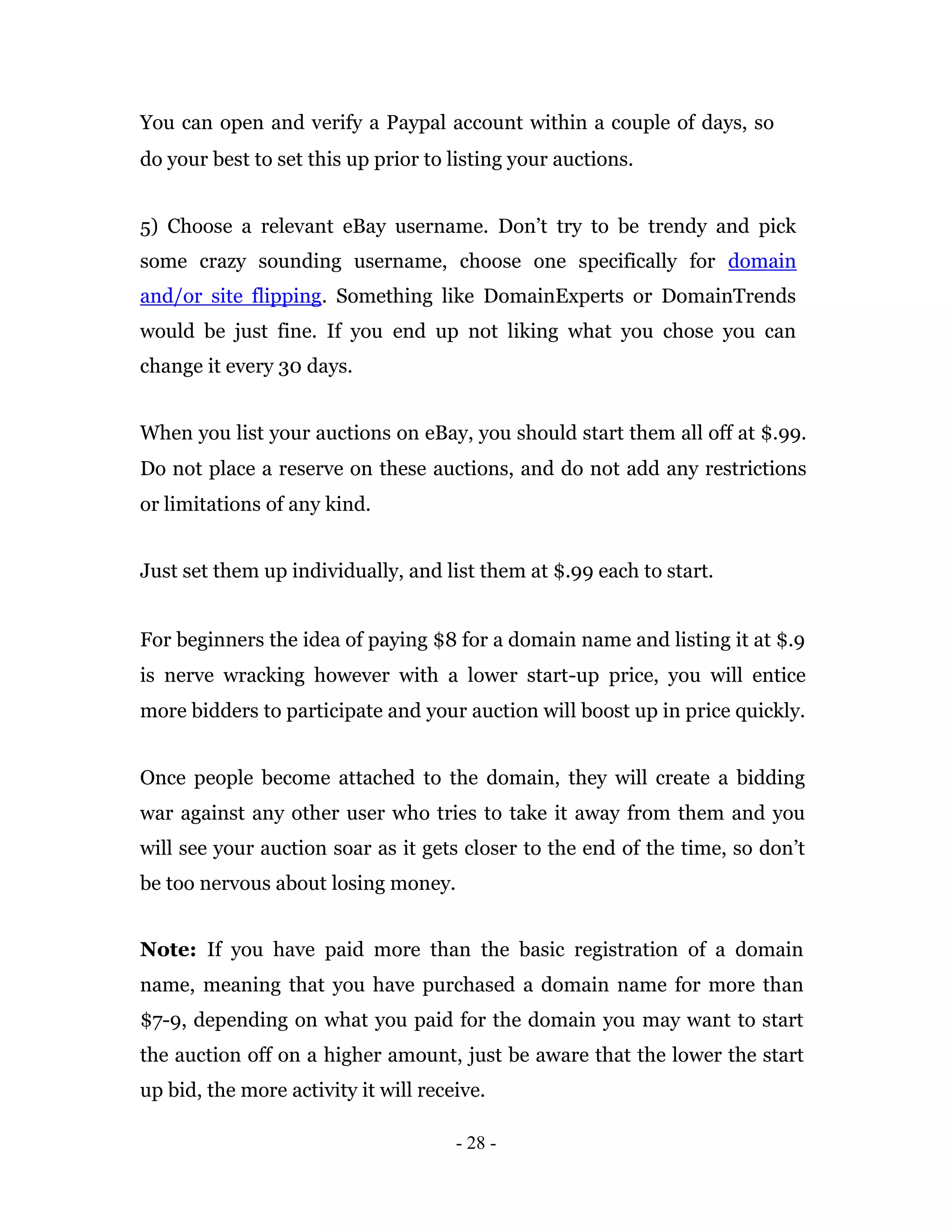 You can open and verify a Paypal account within a couple of days, so
do your best to set this up prior to listing your auctions.


5) Choose a relevant eBay username. Don’t try to be trendy and pick
some crazy sounding username, choose one specifically for domain
and/or site flipping. Something like DomainExperts or DomainTrends
would be just fine. If you end up not liking what you chose you can
change it every 30 days.


When you list your auctions on eBay, you should start them all off at $.99.
Do not place a reserve on these auctions, and do not add any restrictions
or limitations of any kind.


Just set them up individually, and list them at $.99 each to start.


For beginners the idea of paying $8 for a domain name and listing it at $.9
is nerve wracking however with a lower start-up price, you will entice
more bidders to participate and your auction will boost up in price quickly.


Once people become attached to the domain, they will create a bidding
war against any other user who tries to take it away from them and you
will see your auction soar as it gets closer to the end of the time, so don’t
be too nervous about losing money.


Note: If you have paid more than the basic registration of a domain
name, meaning that you have purchased a domain name for more than
$7-9, depending on what you paid for the domain you may want to start
the auction off on a higher amount, just be aware that the lower the start
up bid, the more activity it will receive.

                                      - 28 -
 