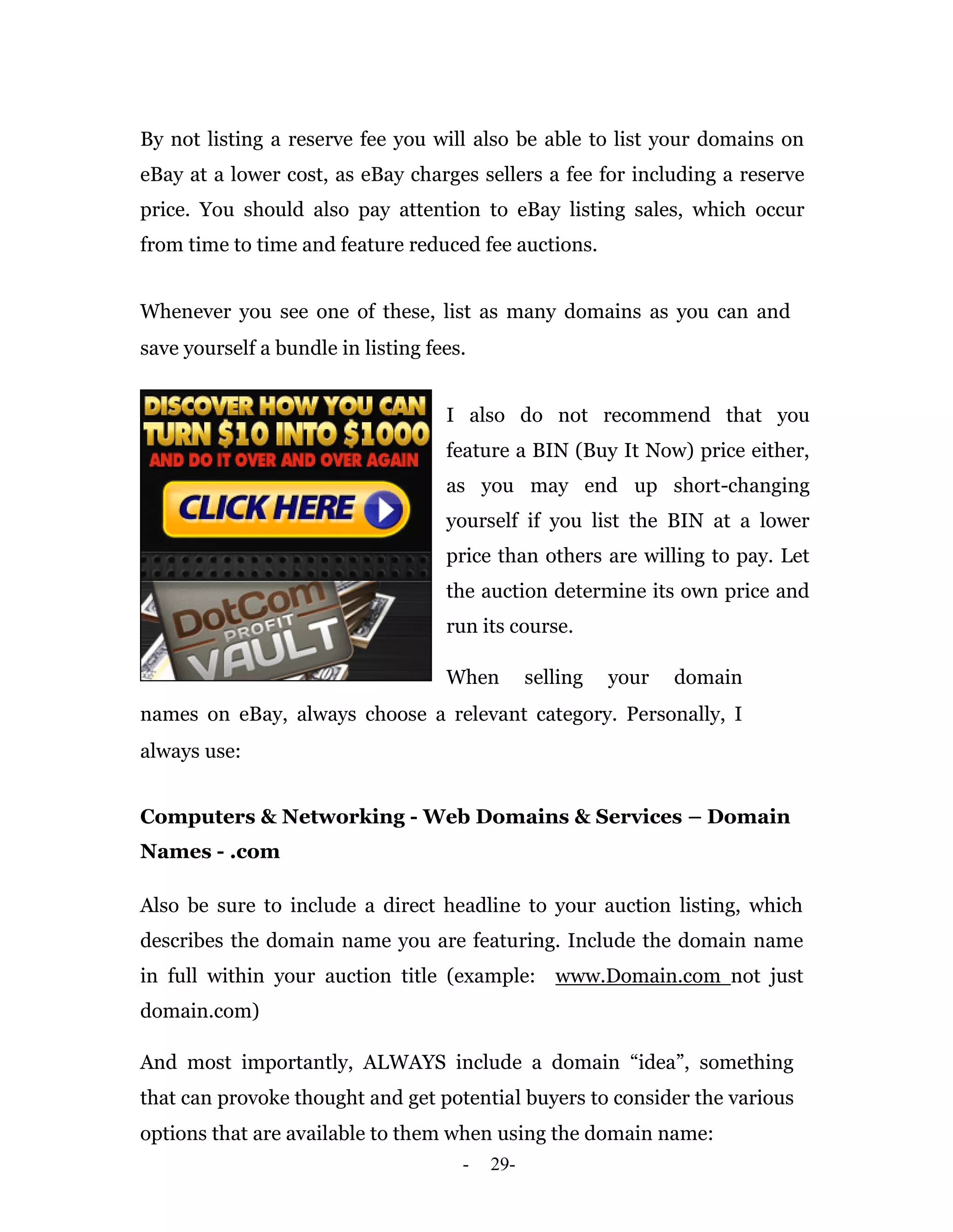 By not listing a reserve fee you will also be able to list your domains on
eBay at a lower cost, as eBay charges sellers a fee for including a reserve
price. You should also pay attention to eBay listing sales, which occur
from time to time and feature reduced fee auctions.


Whenever you see one of these, list as many domains as you can and
save yourself a bundle in listing fees.


                                    I also do not recommend that you
                                    feature a BIN (Buy It Now) price either,
                                    as you may end up short-changing
                                    yourself if you list the BIN at a lower
                                    price than others are willing to pay. Let
                                    the auction determine its own price and
                                    run its course.

                                    When        selling   your   domain
names on eBay, always choose a relevant category. Personally, I
always use:


Computers & Networking - Web Domains & Services – Domain
Names - .com

Also be sure to include a direct headline to your auction listing, which
describes the domain name you are featuring. Include the domain name
in full within your auction title (example: www.Domain.com not just
domain.com)

And most importantly, ALWAYS include a domain “idea”, something
that can provoke thought and get potential buyers to consider the various
options that are available to them when using the domain name:
                                      -   29-
 