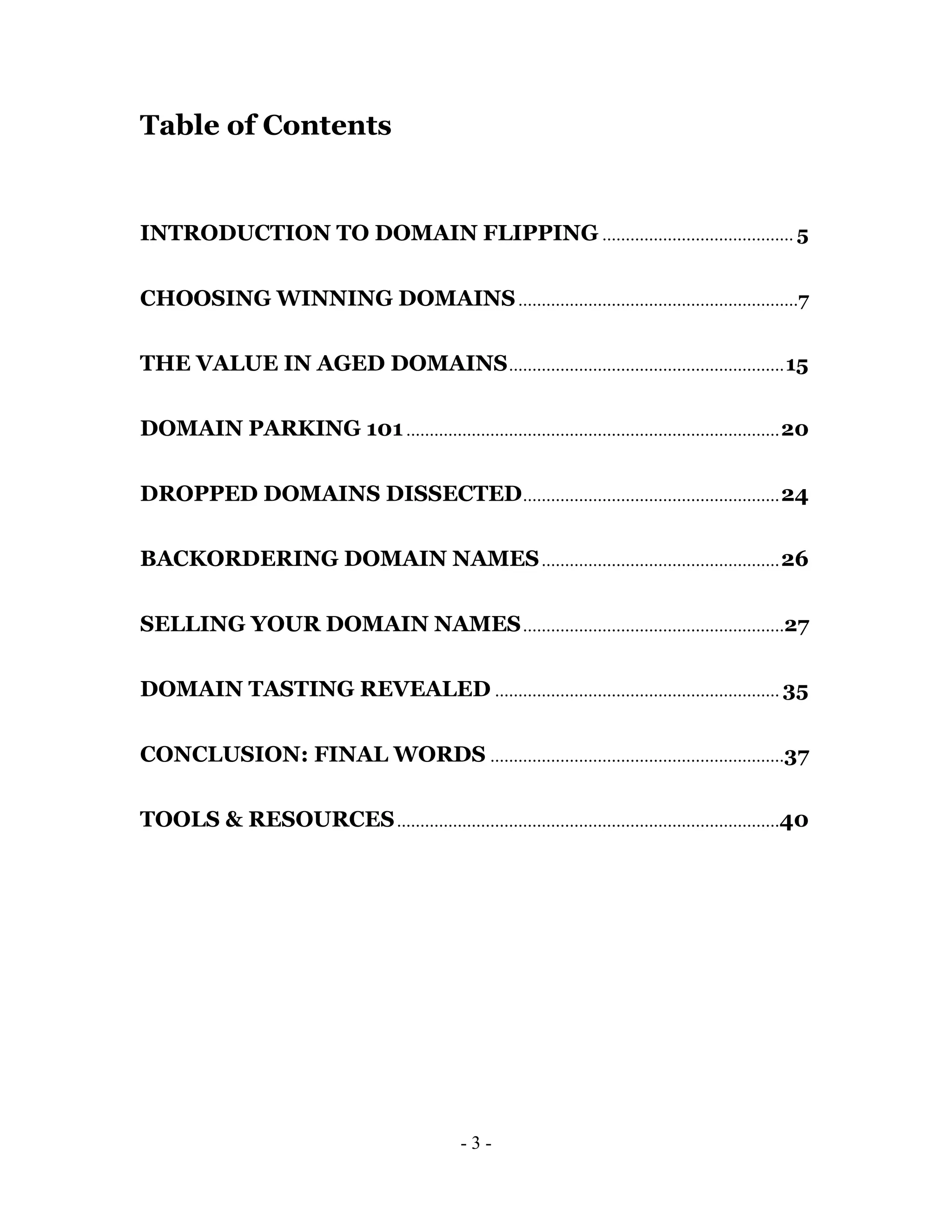 Table of Contents


INTRODUCTION TO DOMAIN FLIPPING ......................................... 5

CHOOSING WINNING DOMAINS ............................................................7

THE VALUE IN AGED DOMAINS ........................................................... 15

DOMAIN PARKING 101 ................................................................................ 20

DROPPED DOMAINS DISSECTED ....................................................... 24

BACKORDERING DOMAIN NAMES ................................................... 26

SELLING YOUR DOMAIN NAMES ........................................................27

DOMAIN TASTING REVEALED ............................................................. 35

CONCLUSION: FINAL WORDS ...............................................................37

TOOLS & RESOURCES ..................................................................................40




                                                -3-
 