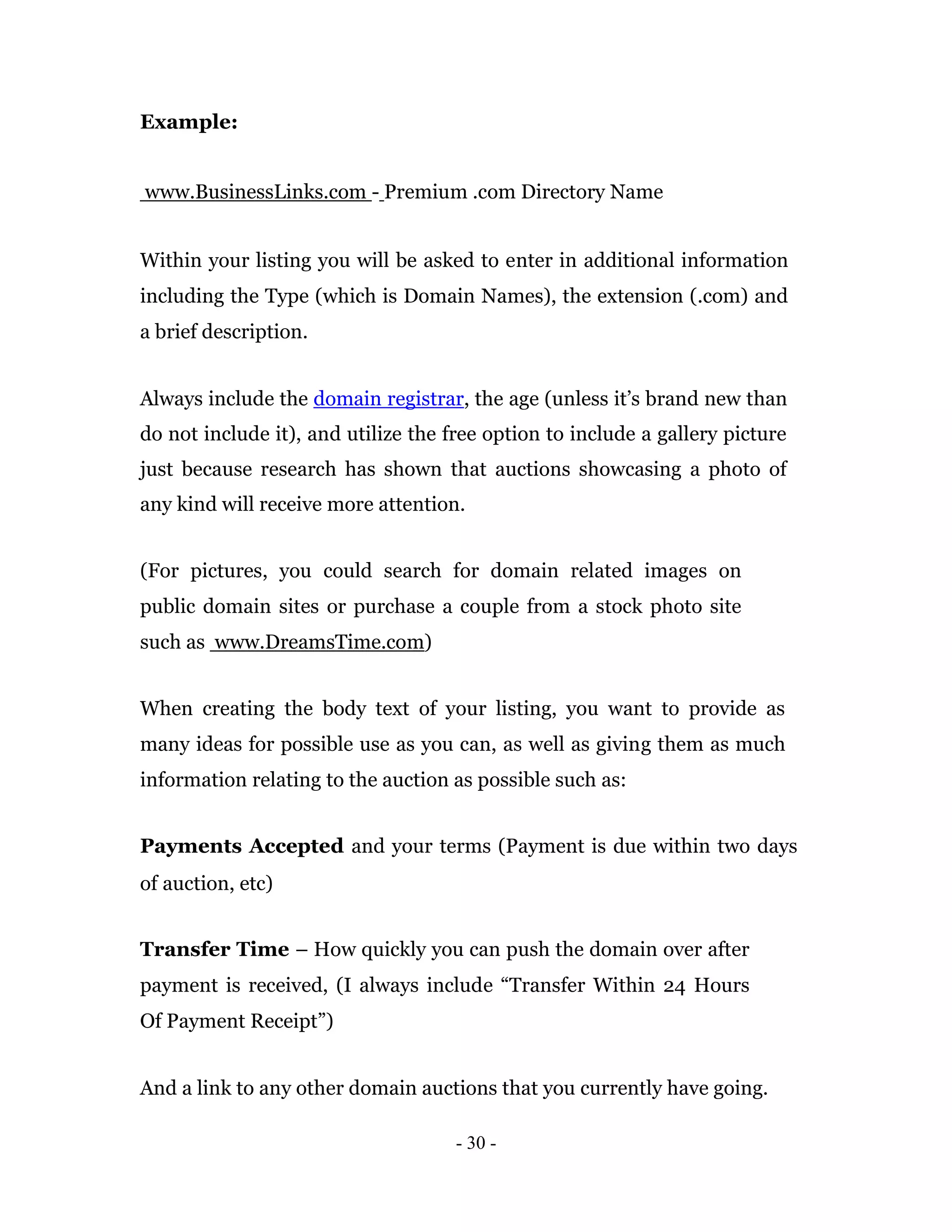 Example:


www.BusinessLinks.com - Premium .com Directory Name


Within your listing you will be asked to enter in additional information
including the Type (which is Domain Names), the extension (.com) and
a brief description.


Always include the domain registrar, the age (unless it’s brand new than
do not include it), and utilize the free option to include a gallery picture
just because research has shown that auctions showcasing a photo of
any kind will receive more attention.


(For pictures, you could search for domain related images on
public domain sites or purchase a couple from a stock photo site
such as www.DreamsTime.com)


When creating the body text of your listing, you want to provide as
many ideas for possible use as you can, as well as giving them as much
information relating to the auction as possible such as:


Payments Accepted and your terms (Payment is due within two days
of auction, etc)


Transfer Time – How quickly you can push the domain over after
payment is received, (I always include “Transfer Within 24 Hours
Of Payment Receipt”)


And a link to any other domain auctions that you currently have going.

                                     - 30 -
 