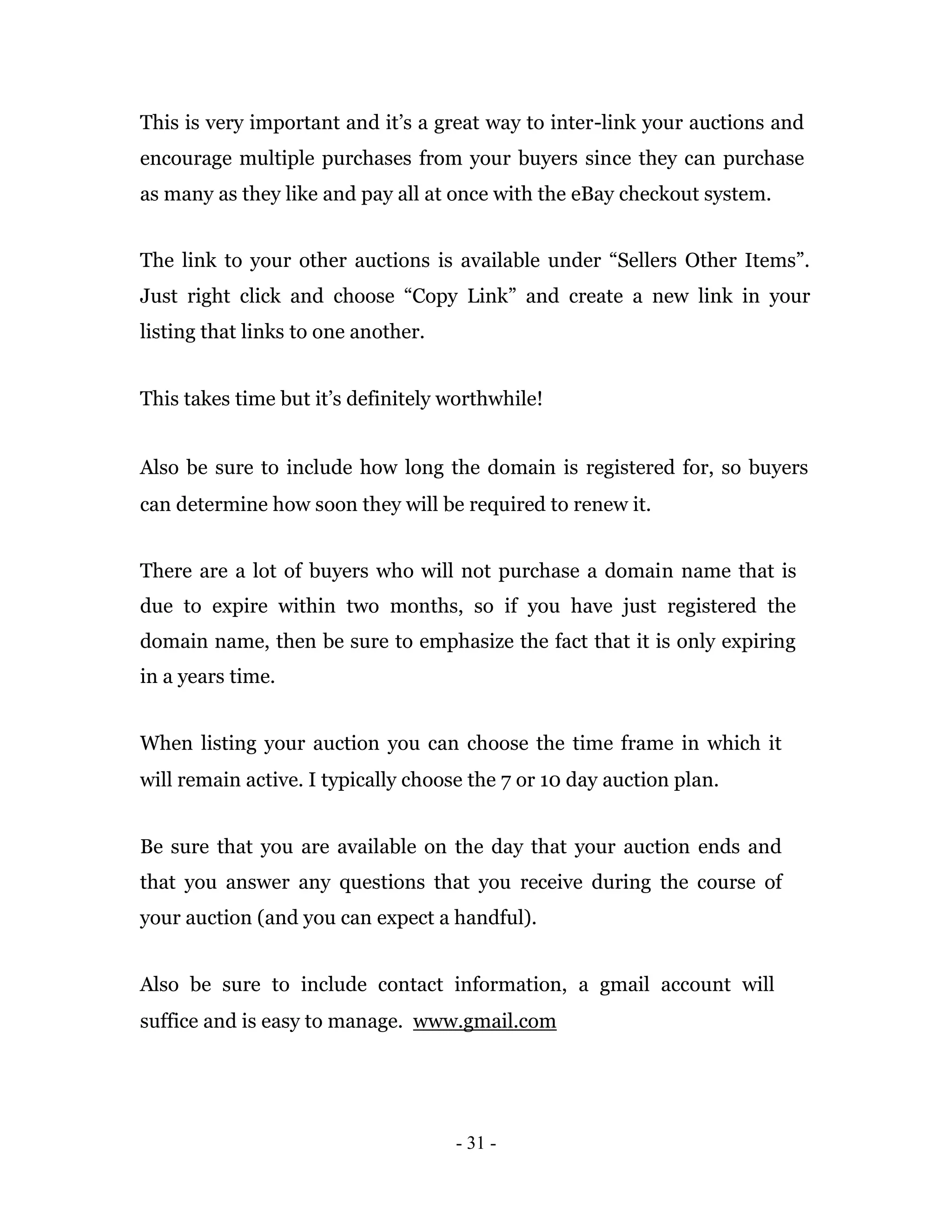 This is very important and it’s a great way to inter-link your auctions and
encourage multiple purchases from your buyers since they can purchase
as many as they like and pay all at once with the eBay checkout system.


The link to your other auctions is available under “Sellers Other Items”.
Just right click and choose “Copy Link” and create a new link in your
listing that links to one another.


This takes time but it’s definitely worthwhile!


Also be sure to include how long the domain is registered for, so buyers
can determine how soon they will be required to renew it.


There are a lot of buyers who will not purchase a domain name that is
due to expire within two months, so if you have just registered the
domain name, then be sure to emphasize the fact that it is only expiring
in a years time.


When listing your auction you can choose the time frame in which it
will remain active. I typically choose the 7 or 10 day auction plan.


Be sure that you are available on the day that your auction ends and
that you answer any questions that you receive during the course of
your auction (and you can expect a handful).


Also be sure to include contact information, a gmail account will
suffice and is easy to manage. www.gmail.com




                                     - 31 -
 