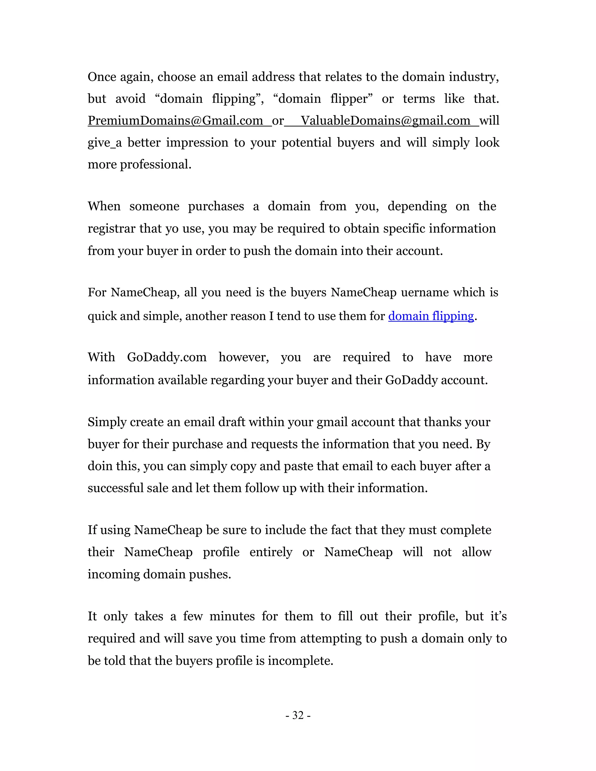 Once again, choose an email address that relates to the domain industry,
but avoid “domain flipping”, “domain flipper” or terms like that.
PremiumDomains@Gmail.com or            ValuableDomains@gmail.com will
give a better impression to your potential buyers and will simply look
more professional.


When someone purchases a domain from you, depending on the
registrar that yo use, you may be required to obtain specific information
from your buyer in order to push the domain into their account.


For NameCheap, all you need is the buyers NameCheap uername which is
quick and simple, another reason I tend to use them for domain flipping.


With GoDaddy.com however, you are required to have more
information available regarding your buyer and their GoDaddy account.


Simply create an email draft within your gmail account that thanks your
buyer for their purchase and requests the information that you need. By
doin this, you can simply copy and paste that email to each buyer after a
successful sale and let them follow up with their information.


If using NameCheap be sure to include the fact that they must complete
their NameCheap profile entirely or NameCheap will not allow
incoming domain pushes.


It only takes a few minutes for them to fill out their profile, but it’s
required and will save you time from attempting to push a domain only to
be told that the buyers profile is incomplete.



                                    - 32 -
 