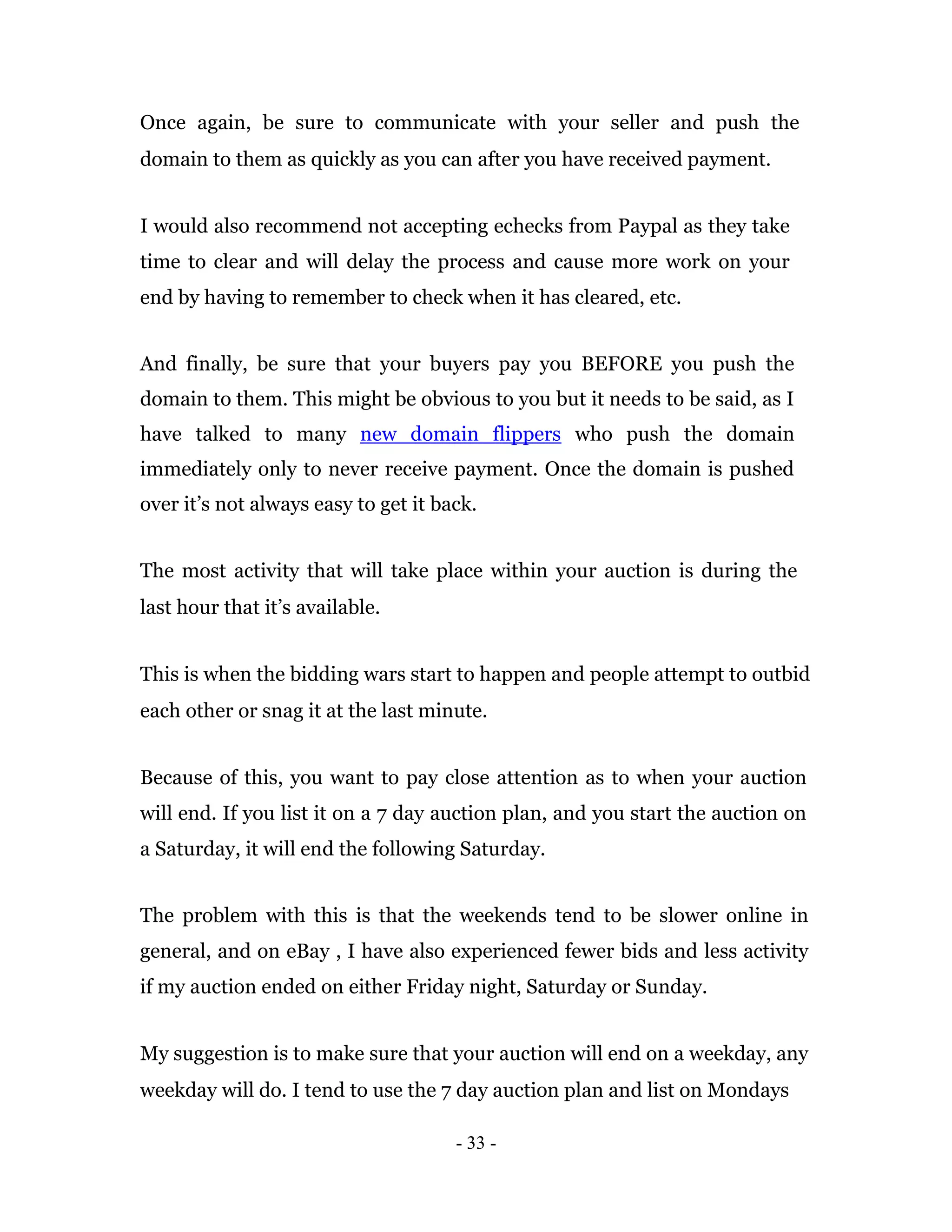 Once again, be sure to communicate with your seller and push the
domain to them as quickly as you can after you have received payment.


I would also recommend not accepting echecks from Paypal as they take
time to clear and will delay the process and cause more work on your
end by having to remember to check when it has cleared, etc.


And finally, be sure that your buyers pay you BEFORE you push the
domain to them. This might be obvious to you but it needs to be said, as I
have talked to many new domain flippers who push the domain
immediately only to never receive payment. Once the domain is pushed
over it’s not always easy to get it back.


The most activity that will take place within your auction is during the
last hour that it’s available.


This is when the bidding wars start to happen and people attempt to outbid
each other or snag it at the last minute.


Because of this, you want to pay close attention as to when your auction
will end. If you list it on a 7 day auction plan, and you start the auction on
a Saturday, it will end the following Saturday.


The problem with this is that the weekends tend to be slower online in
general, and on eBay , I have also experienced fewer bids and less activity
if my auction ended on either Friday night, Saturday or Sunday.


My suggestion is to make sure that your auction will end on a weekday, any
weekday will do. I tend to use the 7 day auction plan and list on Mondays

                                      - 33 -
 