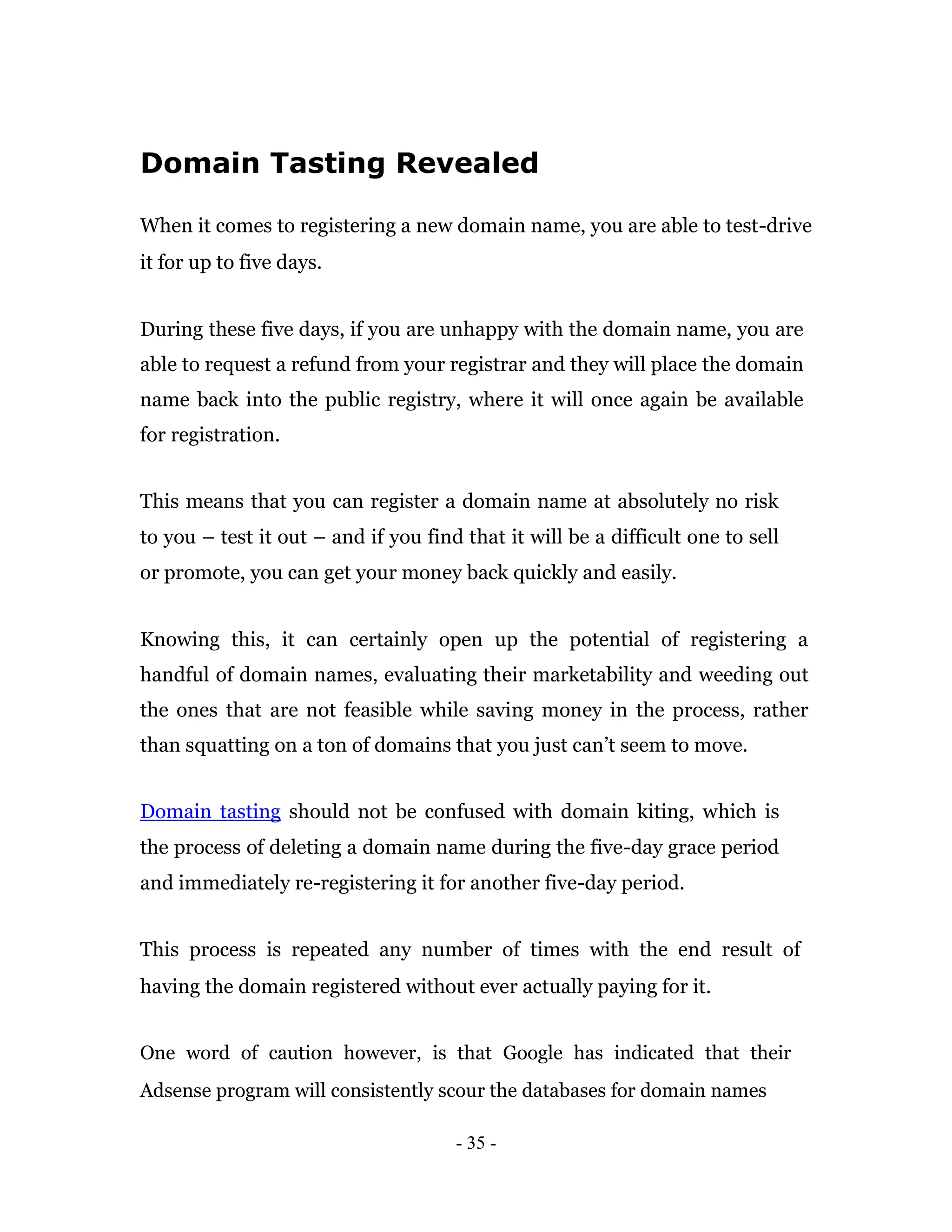 Domain Tasting Revealed

When it comes to registering a new domain name, you are able to test-drive
it for up to five days.


During these five days, if you are unhappy with the domain name, you are
able to request a refund from your registrar and they will place the domain
name back into the public registry, where it will once again be available
for registration.


This means that you can register a domain name at absolutely no risk
to you – test it out – and if you find that it will be a difficult one to sell
or promote, you can get your money back quickly and easily.


Knowing this, it can certainly open up the potential of registering a
handful of domain names, evaluating their marketability and weeding out
the ones that are not feasible while saving money in the process, rather
than squatting on a ton of domains that you just can’t seem to move.


Domain tasting should not be confused with domain kiting, which is
the process of deleting a domain name during the five-day grace period
and immediately re-registering it for another five-day period.


This process is repeated any number of times with the end result of
having the domain registered without ever actually paying for it.


One word of caution however, is that Google has indicated that their
Adsense program will consistently scour the databases for domain names

                                      - 35 -
 