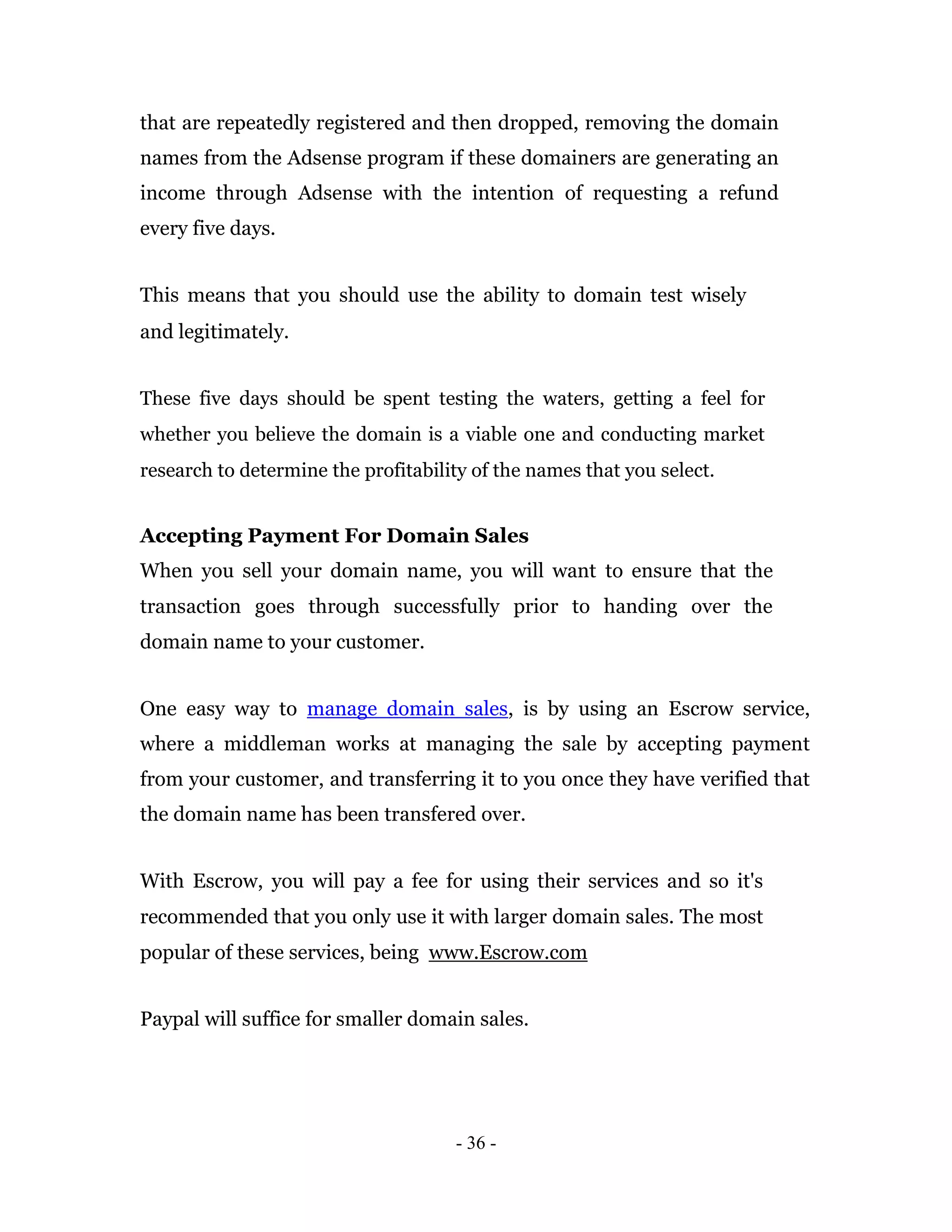 that are repeatedly registered and then dropped, removing the domain
names from the Adsense program if these domainers are generating an
income through Adsense with the intention of requesting a refund
every five days.


This means that you should use the ability to domain test wisely
and legitimately.


These five days should be spent testing the waters, getting a feel for
whether you believe the domain is a viable one and conducting market
research to determine the profitability of the names that you select.


Accepting Payment For Domain Sales
When you sell your domain name, you will want to ensure that the
transaction goes through successfully prior to handing over the
domain name to your customer.


One easy way to manage domain sales, is by using an Escrow service,
where a middleman works at managing the sale by accepting payment
from your customer, and transferring it to you once they have verified that
the domain name has been transfered over.


With Escrow, you will pay a fee for using their services and so it's
recommended that you only use it with larger domain sales. The most
popular of these services, being www.Escrow.com


Paypal will suffice for smaller domain sales.




                                     - 36 -
 