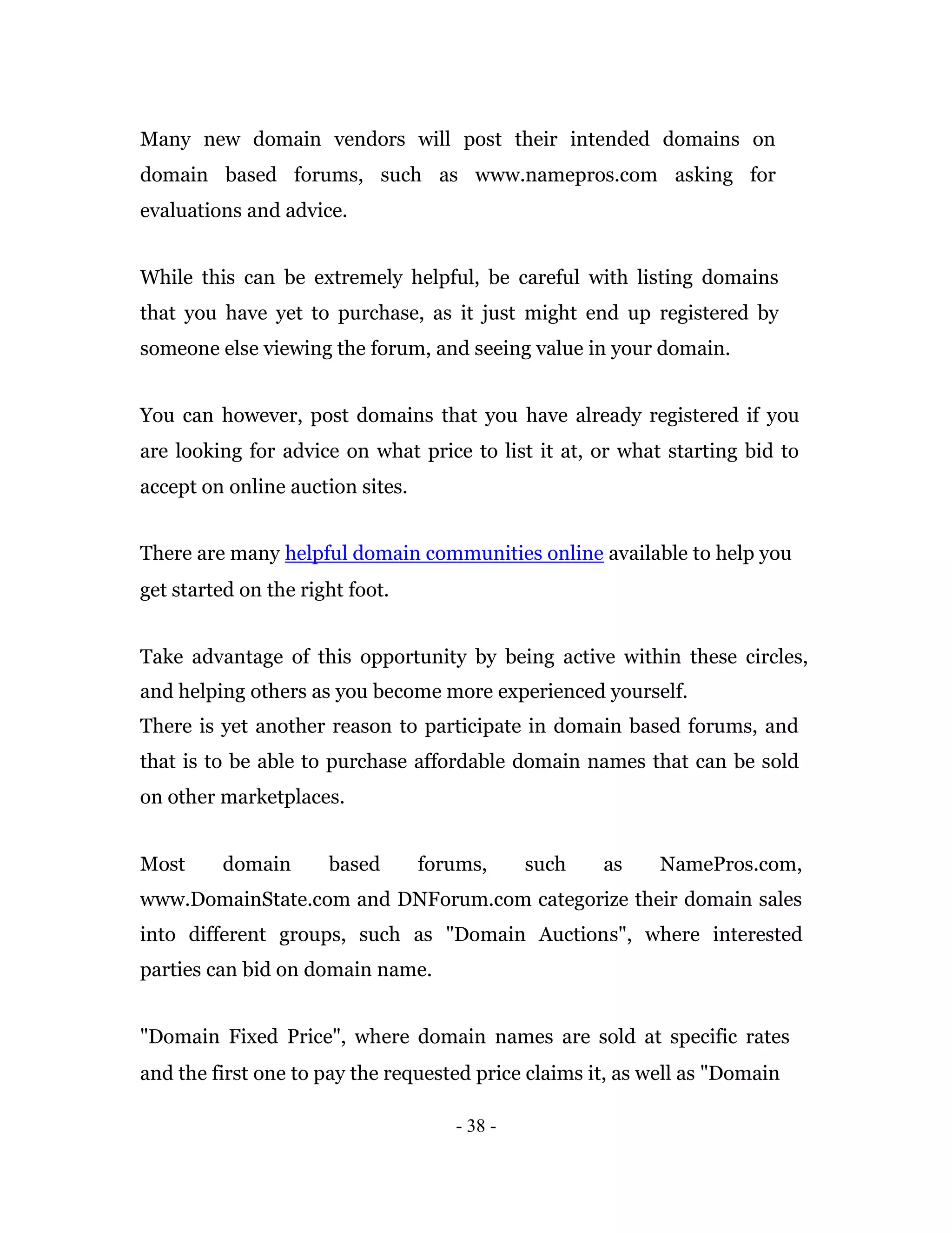 Many new domain vendors will post their intended domains on
domain based forums, such as www.namepros.com asking for
evaluations and advice.


While this can be extremely helpful, be careful with listing domains
that you have yet to purchase, as it just might end up registered by
someone else viewing the forum, and seeing value in your domain.


You can however, post domains that you have already registered if you
are looking for advice on what price to list it at, or what starting bid to
accept on online auction sites.


There are many helpful domain communities online available to help you
get started on the right foot.


Take advantage of this opportunity by being active within these circles,
and helping others as you become more experienced yourself.
There is yet another reason to participate in domain based forums, and
that is to be able to purchase affordable domain names that can be sold
on other marketplaces.


Most     domain       based       forums,     such   as     NamePros.com,
www.DomainState.com and DNForum.com categorize their domain sales
into different groups, such as "Domain Auctions", where interested
parties can bid on domain name.


"Domain Fixed Price", where domain names are sold at specific rates
and the first one to pay the requested price claims it, as well as "Domain

                                     - 38 -
 