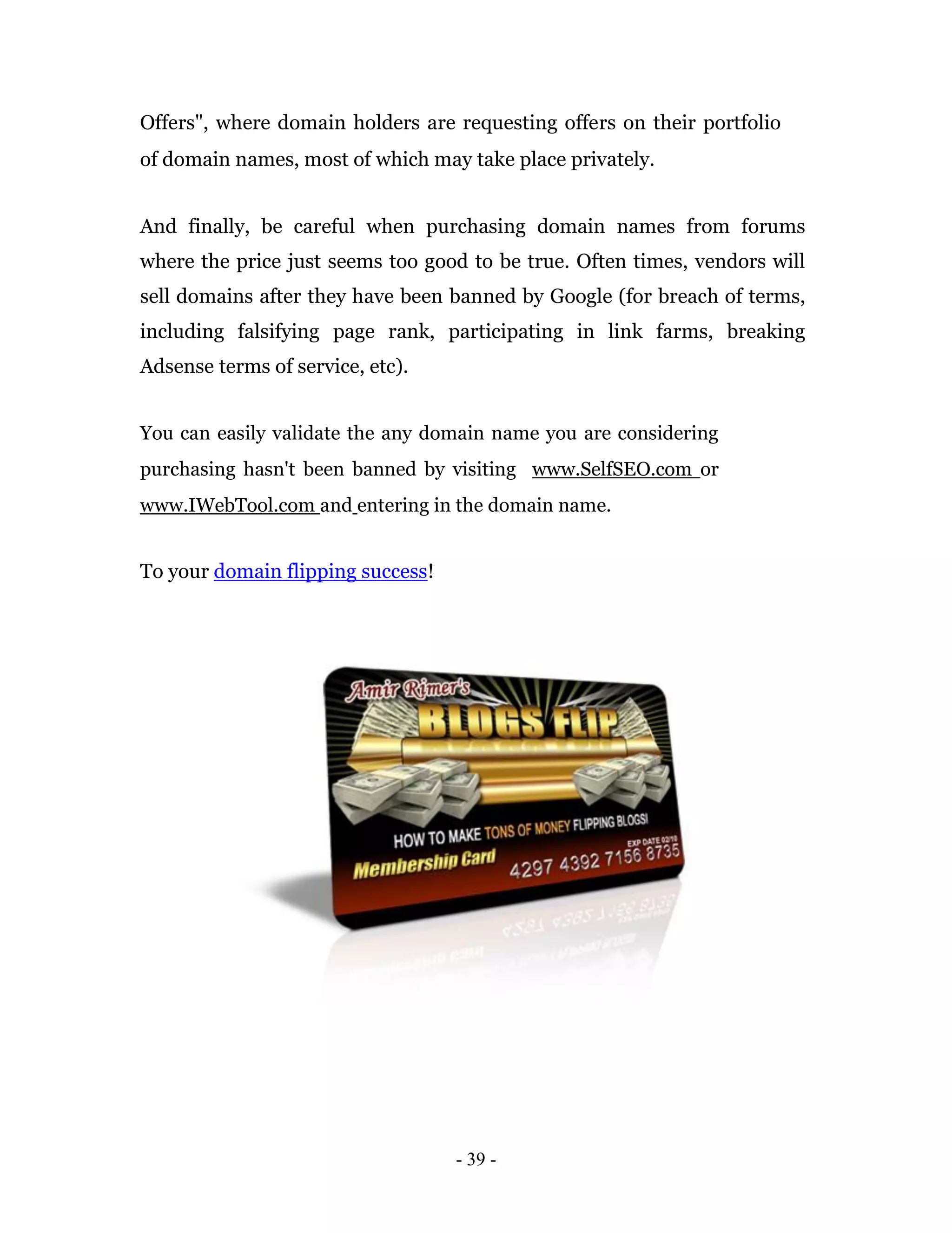 Offers", where domain holders are requesting offers on their portfolio
of domain names, most of which may take place privately.


And finally, be careful when purchasing domain names from forums
where the price just seems too good to be true. Often times, vendors will
sell domains after they have been banned by Google (for breach of terms,
including falsifying page rank, participating in link farms, breaking
Adsense terms of service, etc).


You can easily validate the any domain name you are considering
purchasing hasn't been banned by visiting www.SelfSEO.com or
www.IWebTool.com and entering in the domain name.


To your domain flipping success!




                                   - 39 -
 