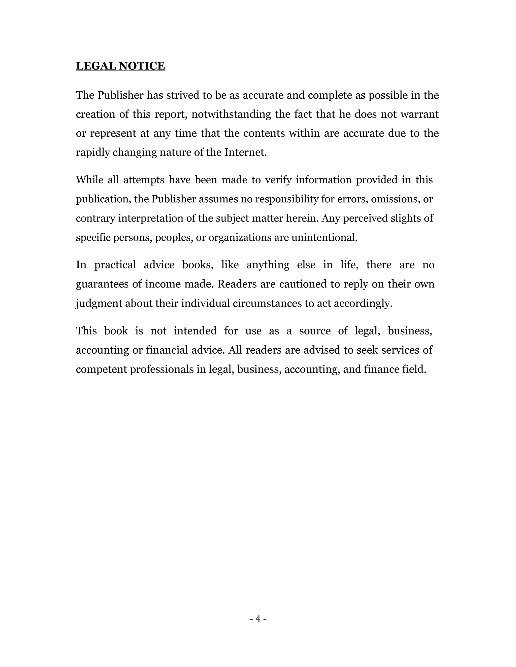 LEGAL NOTICE

The Publisher has strived to be as accurate and complete as possible in the
creation of this report, notwithstanding the fact that he does not warrant
or represent at any time that the contents within are accurate due to the
rapidly changing nature of the Internet.

While all attempts have been made to verify information provided in this
publication, the Publisher assumes no responsibility for errors, omissions, or
contrary interpretation of the subject matter herein. Any perceived slights of
specific persons, peoples, or organizations are unintentional.

In practical advice books, like anything else in life, there are no
guarantees of income made. Readers are cautioned to reply on their own
judgment about their individual circumstances to act accordingly.

This book is not intended for use as a source of legal, business,
accounting or financial advice. All readers are advised to seek services of
competent professionals in legal, business, accounting, and finance field.




                                      -4-
 