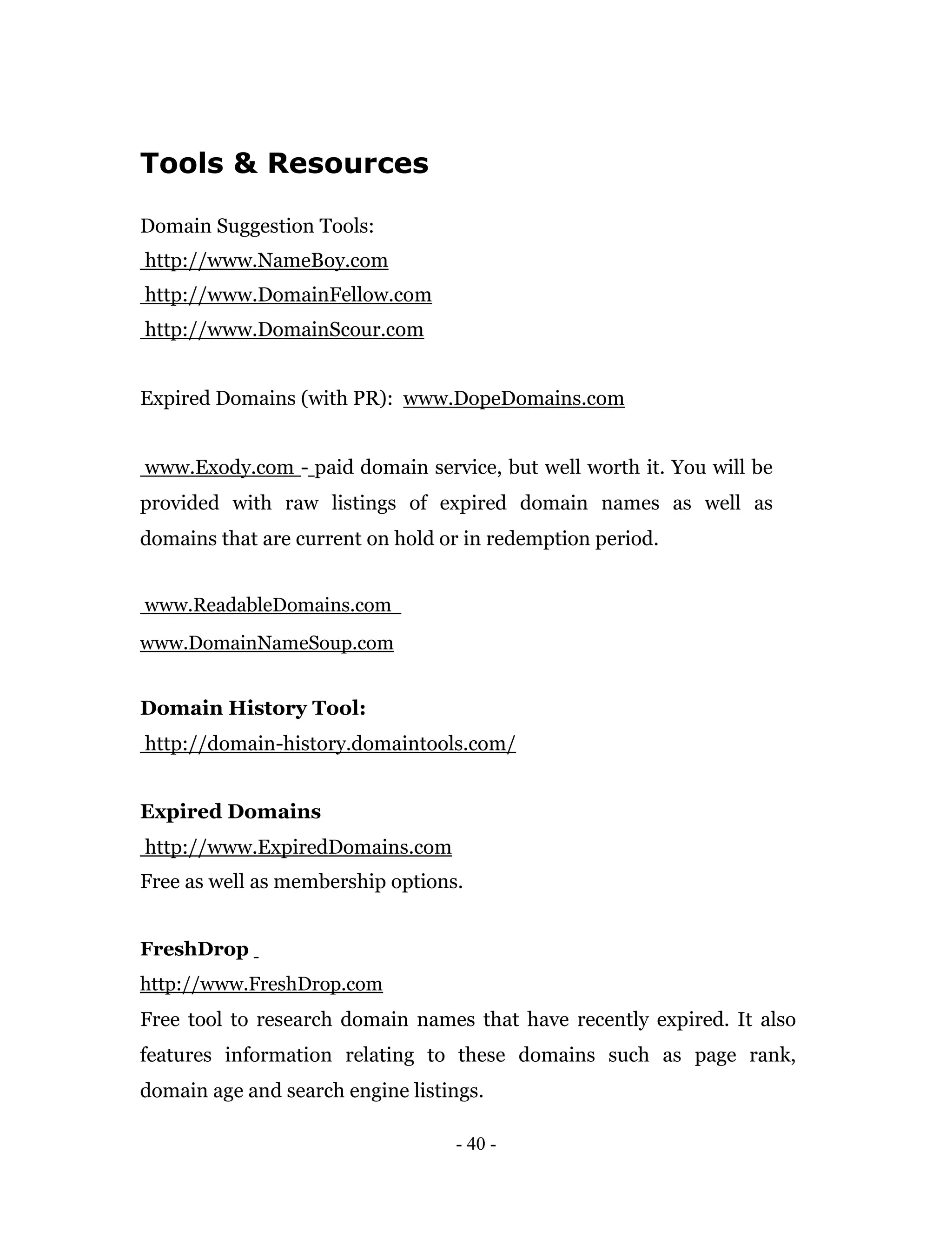 Tools & Resources

Domain Suggestion Tools:
http://www.NameBoy.com
http://www.DomainFellow.com
http://www.DomainScour.com


Expired Domains (with PR): www.DopeDomains.com


www.Exody.com - paid domain service, but well worth it. You will be
provided with raw listings of expired domain names as well as
domains that are current on hold or in redemption period.


www.ReadableDomains.com
www.DomainNameSoup.com


Domain History Tool:
http://domain-history.domaintools.com/


Expired Domains
http://www.ExpiredDomains.com
Free as well as membership options.


FreshDrop
http://www.FreshDrop.com
Free tool to research domain names that have recently expired. It also
features information relating to these domains such as page rank,
domain age and search engine listings.

                                  - 40 -
 