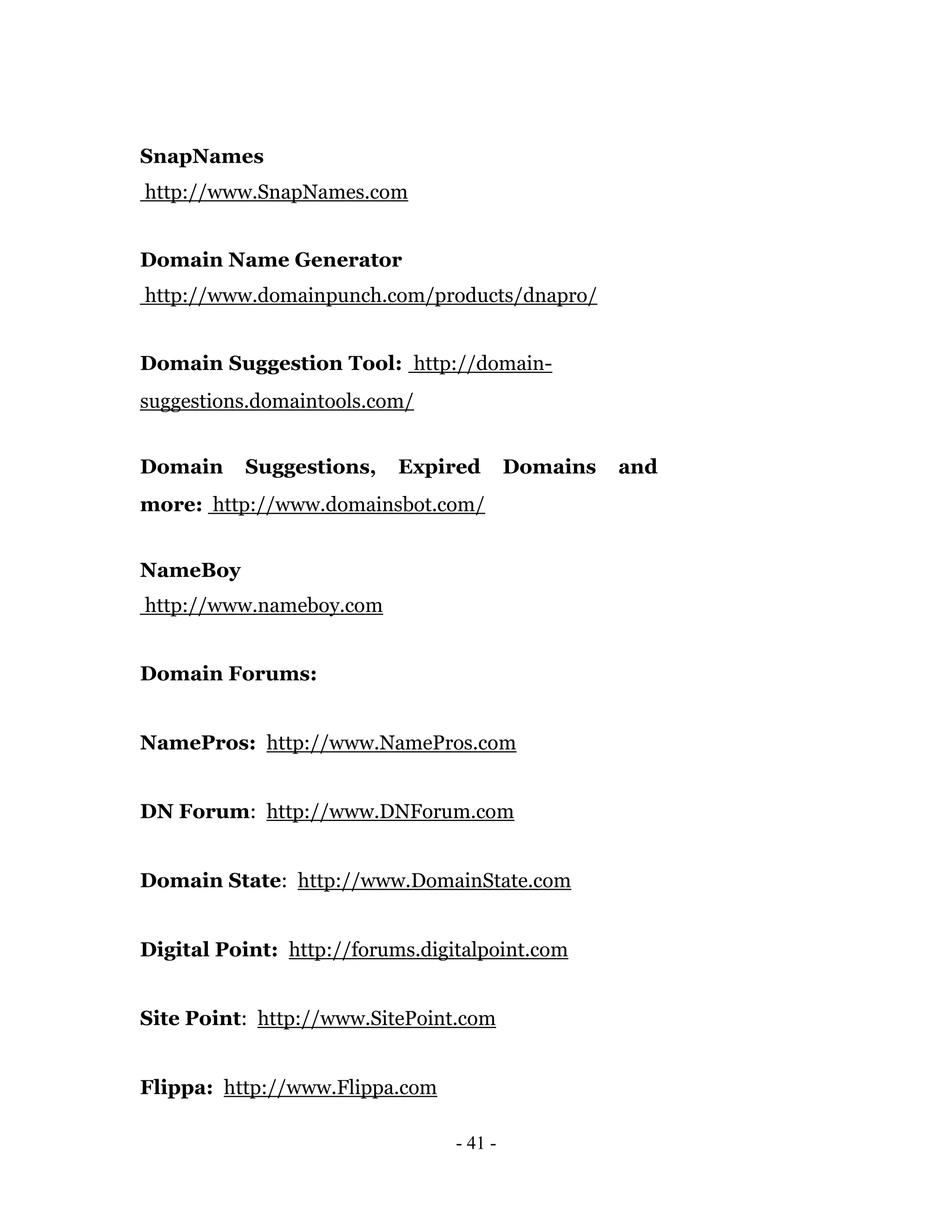 SnapNames
http://www.SnapNames.com


Domain Name Generator
http://www.domainpunch.com/products/dnapro/


Domain Suggestion Tool: http://domain-
suggestions.domaintools.com/


Domain     Suggestions,    Expired        Domains   and
more: http://www.domainsbot.com/


NameBoy
http://www.nameboy.com


Domain Forums:


NamePros: http://www.NamePros.com


DN Forum: http://www.DNForum.com


Domain State: http://www.DomainState.com


Digital Point: http://forums.digitalpoint.com


Site Point: http://www.SitePoint.com


Flippa: http://www.Flippa.com

                                 - 41 -
 