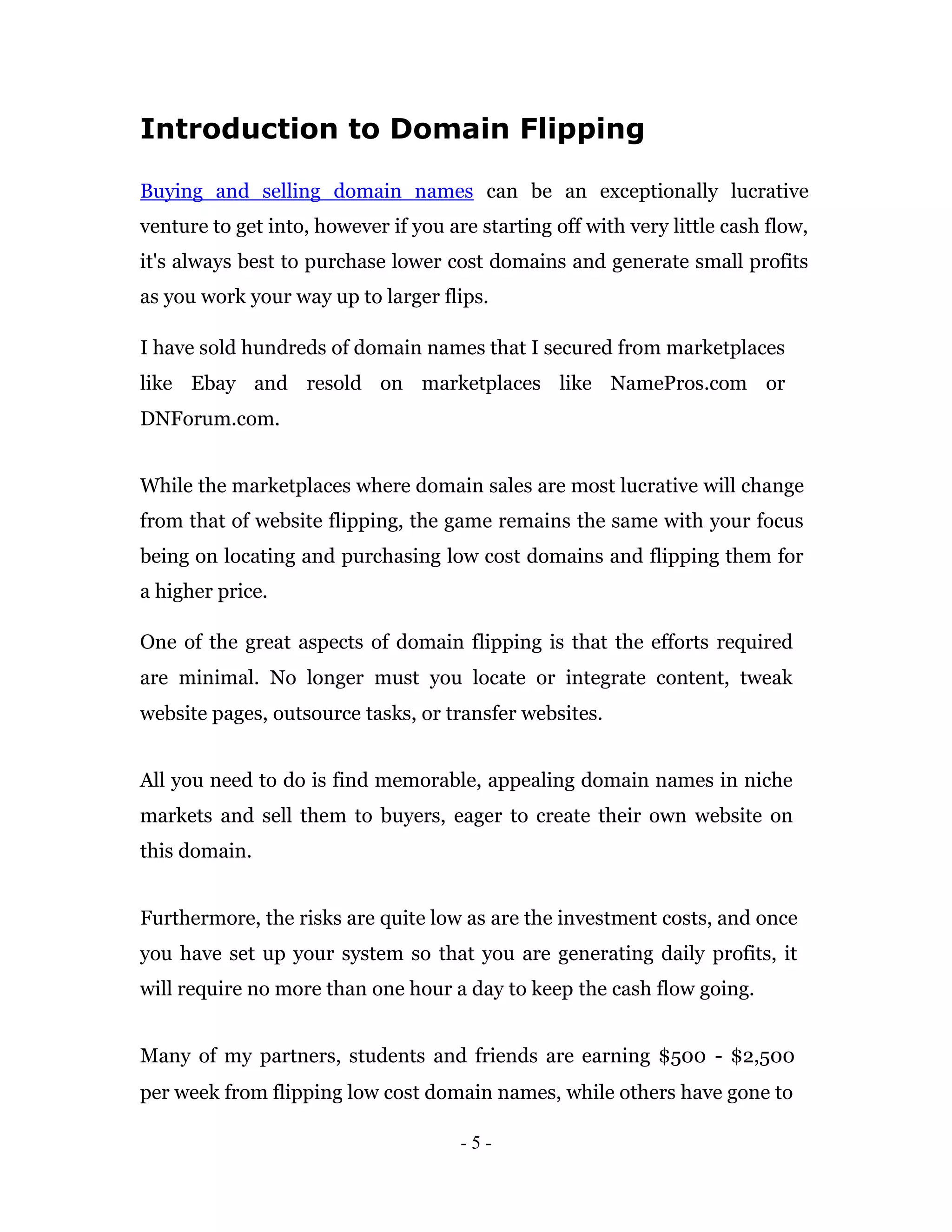 Introduction to Domain Flipping

Buying and selling domain names can be an exceptionally lucrative
venture to get into, however if you are starting off with very little cash flow,
it's always best to purchase lower cost domains and generate small profits
as you work your way up to larger flips.

I have sold hundreds of domain names that I secured from marketplaces
like Ebay and resold on marketplaces like NamePros.com or
DNForum.com.


While the marketplaces where domain sales are most lucrative will change
from that of website flipping, the game remains the same with your focus
being on locating and purchasing low cost domains and flipping them for
a higher price.

One of the great aspects of domain flipping is that the efforts required
are minimal. No longer must you locate or integrate content, tweak
website pages, outsource tasks, or transfer websites.


All you need to do is find memorable, appealing domain names in niche
markets and sell them to buyers, eager to create their own website on
this domain.


Furthermore, the risks are quite low as are the investment costs, and once
you have set up your system so that you are generating daily profits, it
will require no more than one hour a day to keep the cash flow going.


Many of my partners, students and friends are earning $500 - $2,500
per week from flipping low cost domain names, while others have gone to

                                      -5-
 