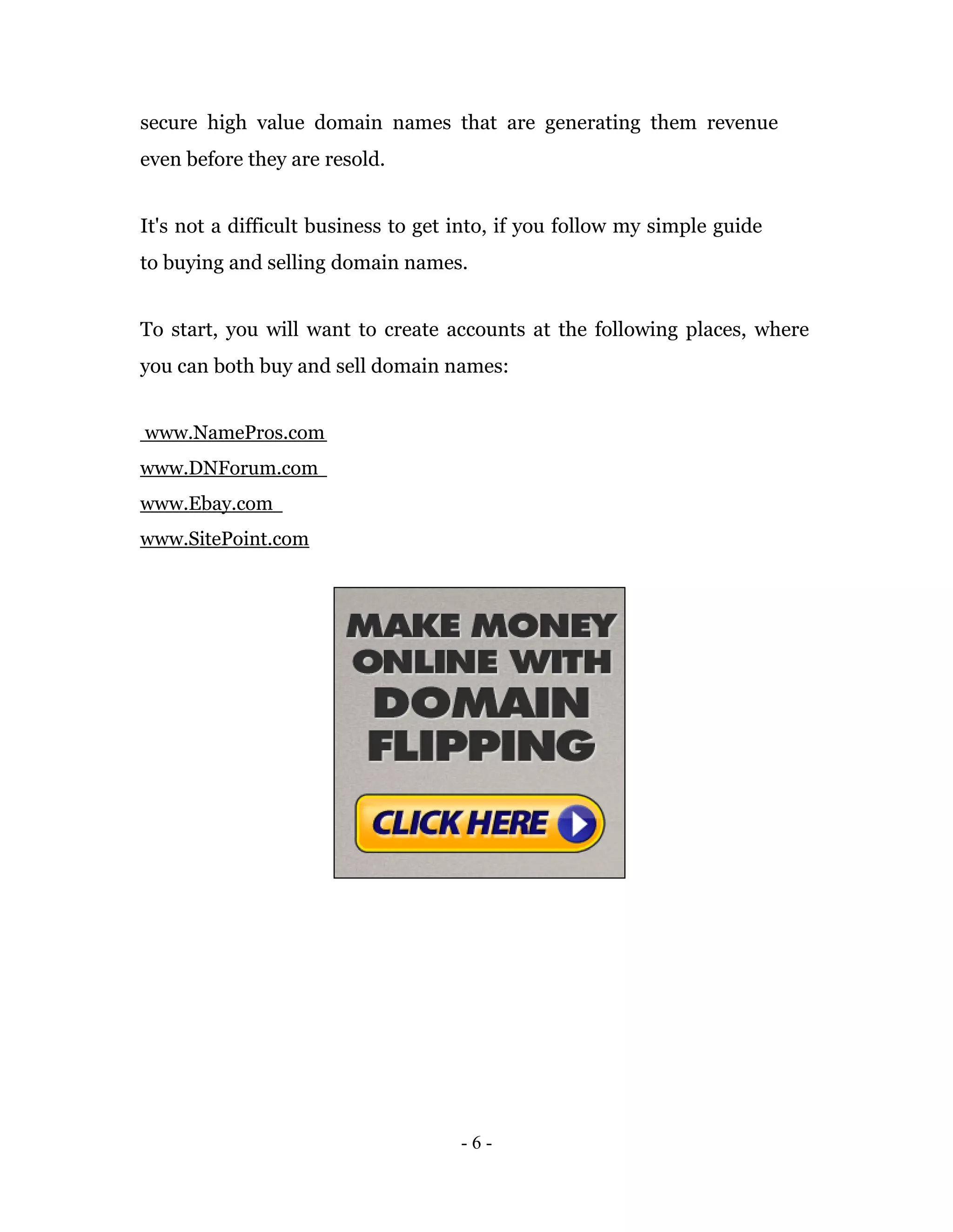 secure high value domain names that are generating them revenue
even before they are resold.


It's not a difficult business to get into, if you follow my simple guide
to buying and selling domain names.


To start, you will want to create accounts at the following places, where
you can both buy and sell domain names:


www.NamePros.com
www.DNForum.com
www.Ebay.com
www.SitePoint.com




                                     -6-
 