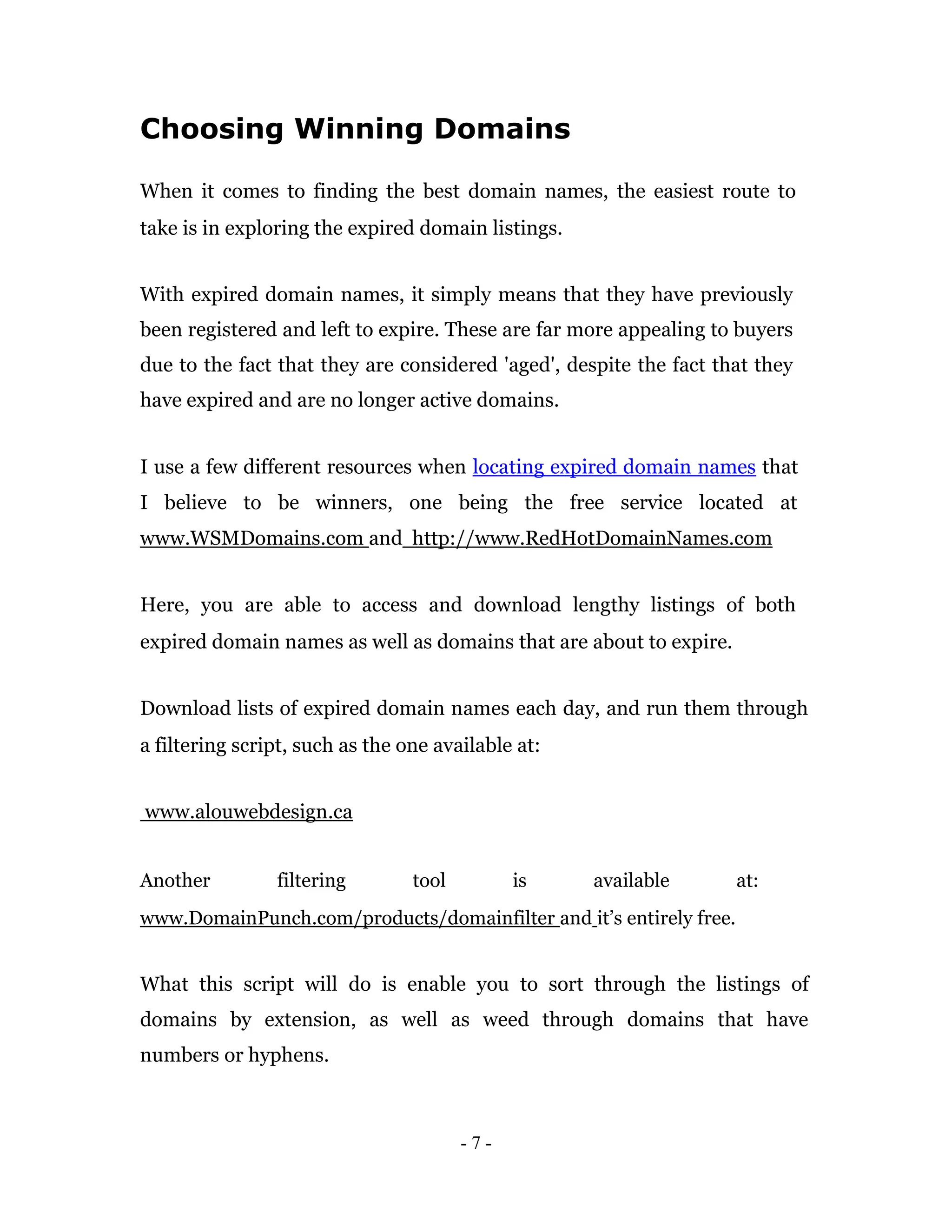 Choosing Winning Domains

When it comes to finding the best domain names, the easiest route to
take is in exploring the expired domain listings.


With expired domain names, it simply means that they have previously
been registered and left to expire. These are far more appealing to buyers
due to the fact that they are considered 'aged', despite the fact that they
have expired and are no longer active domains.


I use a few different resources when locating expired domain names that
I believe to be winners, one being the free service located at
www.WSMDomains.com and http://www.RedHotDomainNames.com


Here, you are able to access and download lengthy listings of both
expired domain names as well as domains that are about to expire.


Download lists of expired domain names each day, and run them through
a filtering script, such as the one available at:


www.alouwebdesign.ca


Another         filtering        tool         is    available       at:
www.DomainPunch.com/products/domainfilter and it’s entirely free.


What this script will do is enable you to sort through the listings of
domains by extension, as well as weed through domains that have
numbers or hyphens.



                                        -7-
 