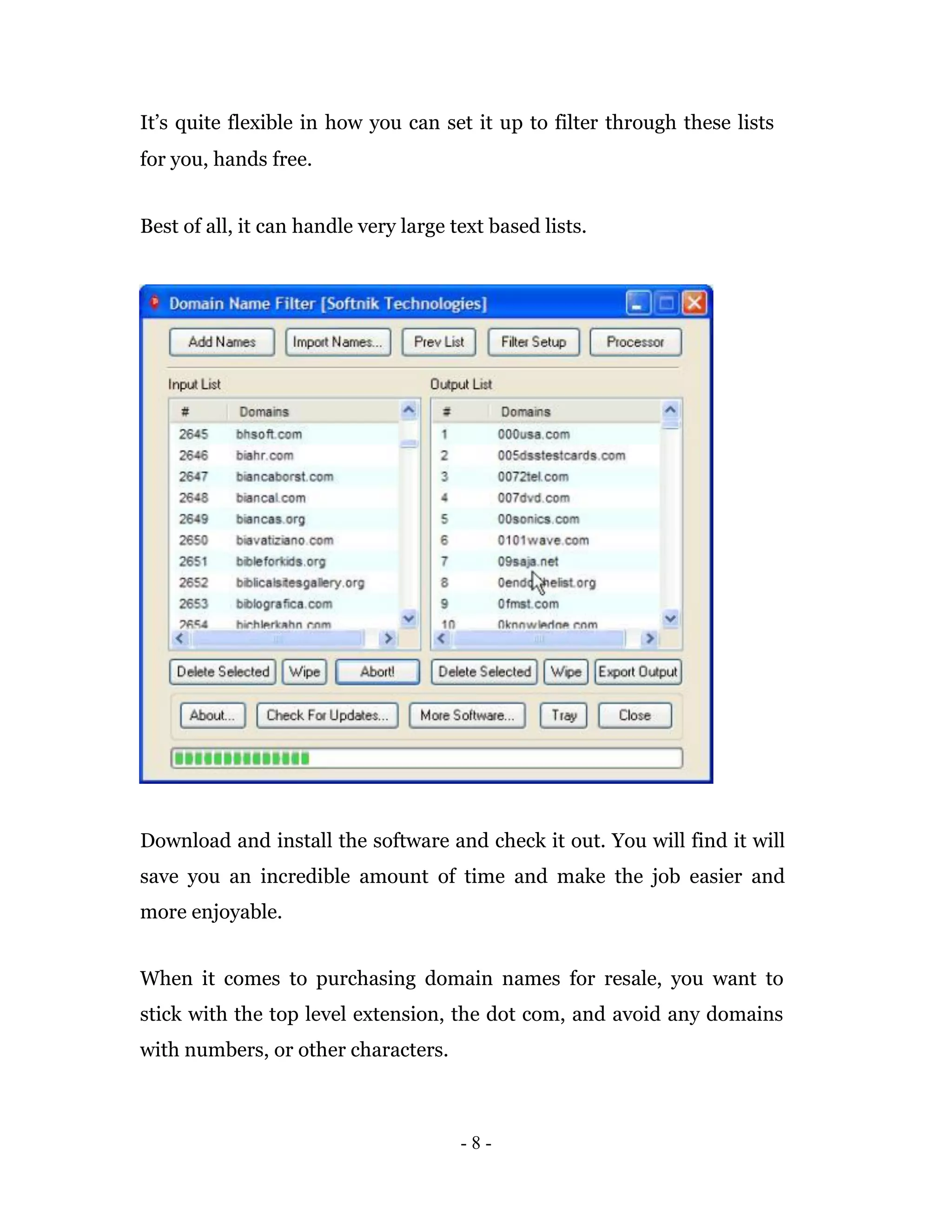 It’s quite flexible in how you can set it up to filter through these lists
for you, hands free.


Best of all, it can handle very large text based lists.




Download and install the software and check it out. You will find it will
save you an incredible amount of time and make the job easier and
more enjoyable.


When it comes to purchasing domain names for resale, you want to
stick with the top level extension, the dot com, and avoid any domains
with numbers, or other characters.



                                       -8-
 