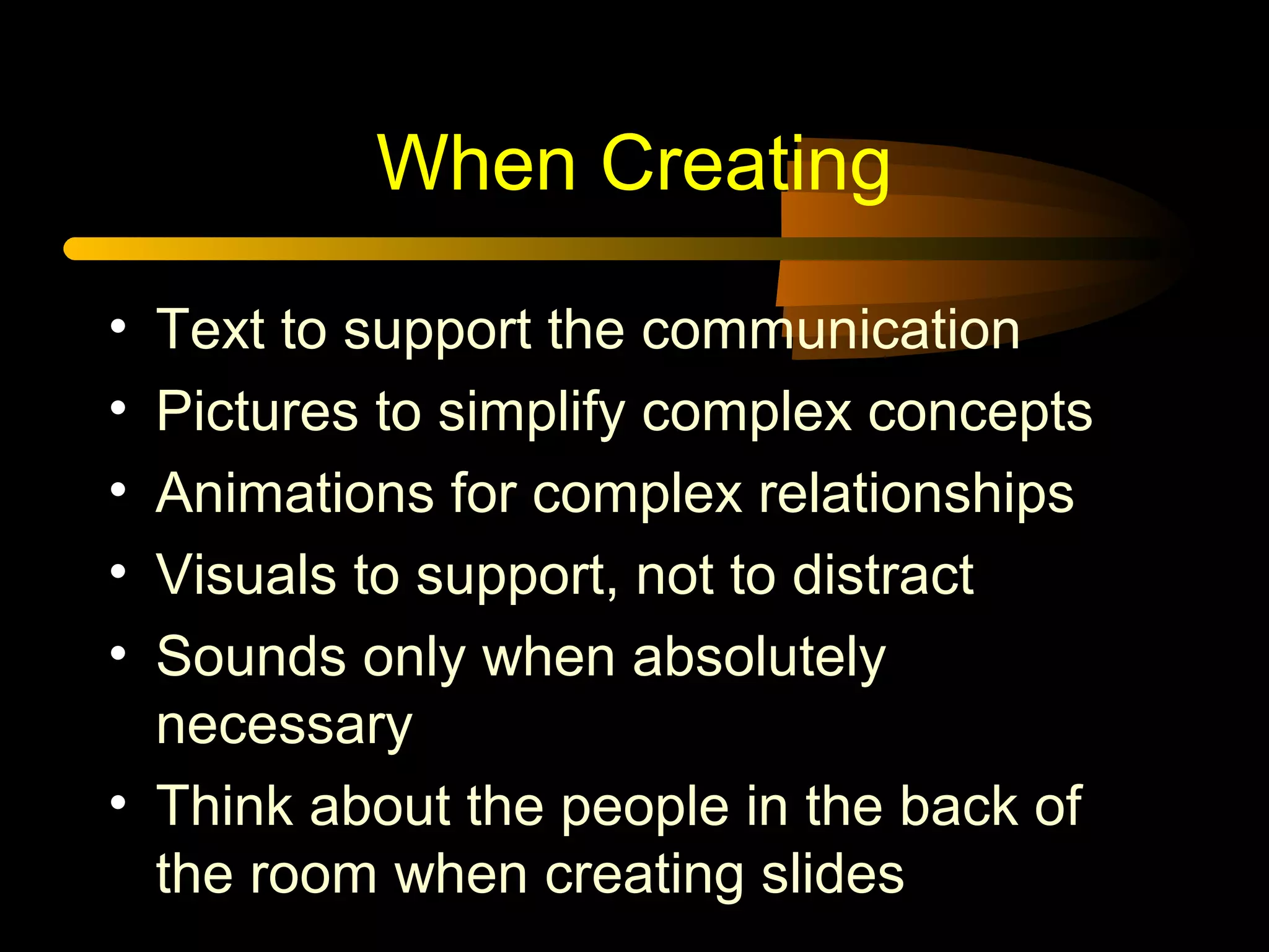 When Creating
• Text to support the communication
• Pictures to simplify complex concepts
• Animations for complex relationships
• Visuals to support, not to distract
• Sounds only when absolutely
necessary
• Think about the people in the back of
the room when creating slides
 